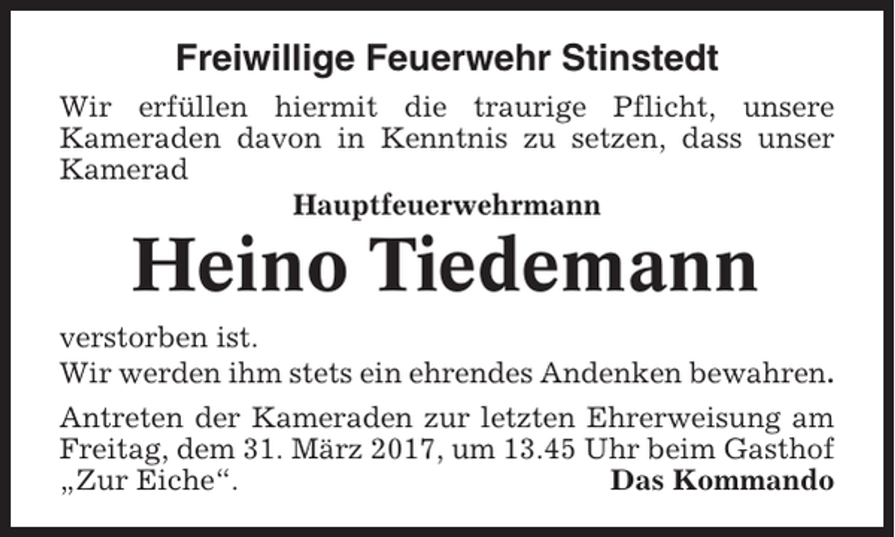 <p>Freiwillige Feuerwehr Stinstedt<br />Wir erfüllen hiermit die traurige Pflicht, unsere<br />Kameraden davon in Kenntnis zu setzen, dass unser<br />Kamerad<br />Hauptfeuerwehrmann</p><p>Heino Tiedemann<br />verstorben ist.<br />Wir werden ihm stets ein ehrendes Andenken bewahren.<br />Antreten der Kameraden zur letzten Ehrerweisung am<br />Freitag, dem 31. März 2017, um 13.45 Uhr beim Gasthof<br />„Zur Eiche“.<br />Das Kommando</p>