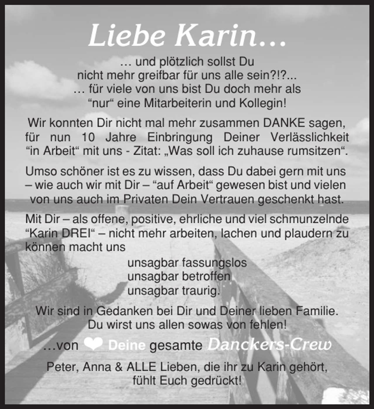 <p>Liebe Karin…<br />… und plötzlich sollst Du<br />nicht mehr greifbar für uns alle sein?!?...<br />… für viele von uns bist Du doch mehr als<br />“nur“ eine Mitarbeiterin und Kollegin!<br />Wir konnten Dir nicht mal mehr zusammen DANKE sagen,<br />für nun 10 Jahre Einbringung Deiner Verlässlichkeit<br />“in Arbeit“ mit uns - Zitat: „Was soll ich zuhause rumsitzen“.<br />Umso schöner ist es zu wissen, dass Du dabei gern mit uns<br />– wie auch wir mit Dir – “auf Arbeit“ gewesen bist und vielen<br />von uns auch im Privaten Dein Vertrauen geschenkt hast.<br />Mit Dir – als offene, positive, ehrliche und viel schmunzelnde<br />“Karin DREI“ – nicht mehr arbeiten, lachen und plaudern zu<br />können macht uns<br />unsagbar fassungslos<br />unsagbar betroffen<br />unsagbar traurig.<br />Wir sind in Gedanken bei Dir und Deiner lieben Familie.<br />Du wirst uns allen sowas von fehlen!</p><p>…von ❤ Deine gesamte Danckers-Crew<br />Peter, Anna &amp; ALLE Lieben, die ihr zu Karin gehört,<br />fühlt Euch gedrückt!</p>