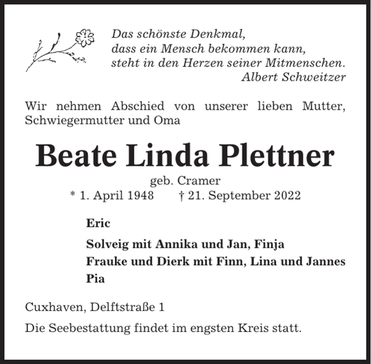 <p>Das schönste Denkmal,<br />dass ein Mensch bekommen kann,<br />steht in den Herzen seiner Mitmenschen.<br />Albert Schweitzer<br />Wir nehmen Abschied von unserer lieben Mutter,<br />Schwiegermutter und Oma</p><p>Beate Linda Plettner<br />geb. Cramer<br />* 1. April 1948<br />† 21. September 2022<br />Eric<br />Solveig mit Annika und Jan, Finja<br />Frauke und Dierk mit Finn, Lina und Jannes<br />Pia<br />Cuxhaven, Delftstraße 1<br />Die Seebestattung findet im engsten Kreis statt.</p>