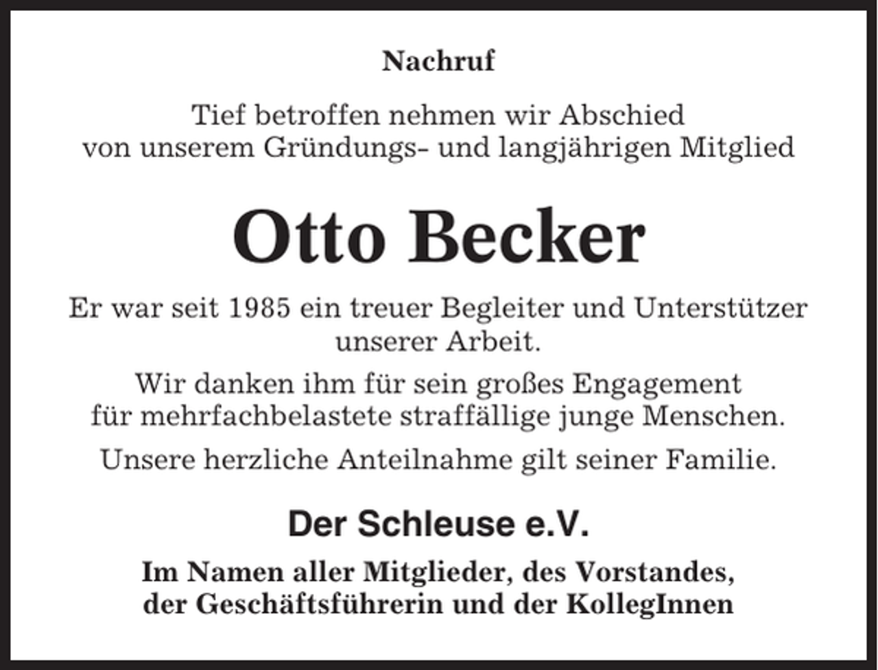 <p>Nachruf<br />Tief betroffen nehmen wir Abschied<br />von unserem Gründungs- und langjährigen Mitglied</p><p>Otto Becker<br />Er war seit 1985 ein treuer Begleiter und Unterstützer<br />unserer Arbeit.<br />Wir danken ihm für sein großes Engagement<br />für mehrfachbelastete straffällige junge Menschen.<br />Unsere herzliche Anteilnahme gilt seiner Familie.</p><p>Der Schleuse e.V.<br />Im Namen aller Mitglieder, des Vorstandes,<br />der Geschäftsführerin und der KollegInnen</p>
