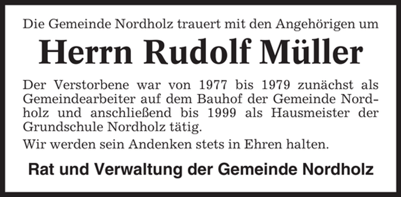 <p>Die Gemeinde Nordholz trauert mit den Angehörigen um</p><p>Herrn Rudolf Müller<br />Der Verstorbene war von 1977 bis 1979 zunächst als<br />Gemeindearbeiter auf dem Bauhof der Gemeinde Nordholz und anschließend bis 1999 als Hausmeister der<br />Grundschule Nordholz tätig.<br />Wir werden sein Andenken stets in Ehren halten.</p><p>Rat und Verwaltung der Gemeinde Nordholz</p>