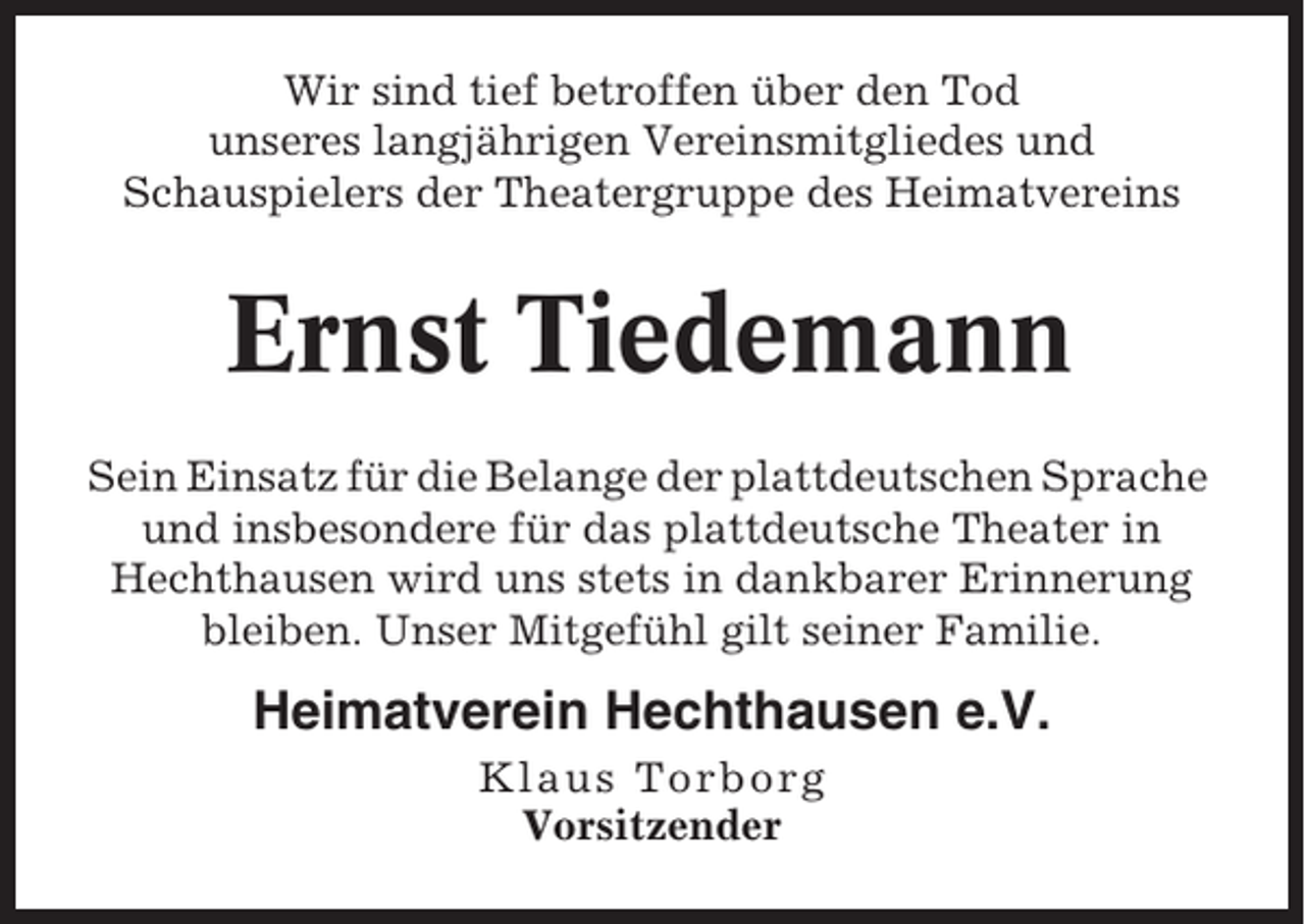 <p>Wir sind tief betroffen über den Tod<br />unseres langjährigen Vereinsmitgliedes und<br />Schauspielers der Theatergruppe des Heimatvereins</p><p>Ernst Tiedemann<br />Sein Einsatz für die Belange der plattdeutschen Sprache<br />und insbesondere für das plattdeutsche Theater in<br />Hechthausen wird uns stets in dankbarer Erinnerung<br />bleiben. Unser Mitgefühl gilt seiner Familie.</p><p>Heimatverein Hechthausen e.V.<br />Klaus Torborg<br />Vorsitzender</p>