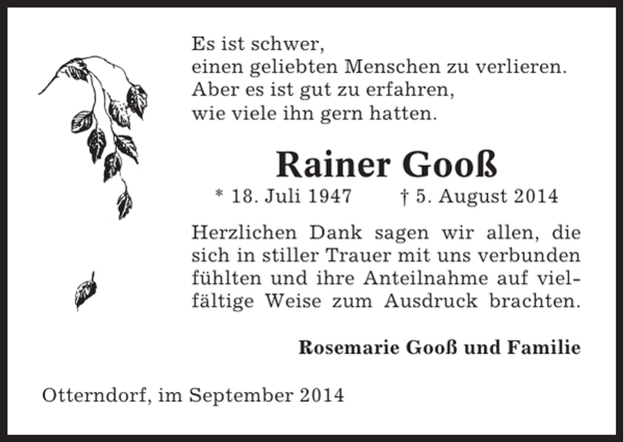 <p>Es ist schwer,<br />einen geliebten Menschen zu verlieren.<br />Aber es ist gut zu erfahren,<br />wie viele ihn gern hatten.</p><p>Rainer Gooß<br />* 18. Juli 1947</p><p>† 5. August 2014</p><p>Herzlichen Dank sagen wir allen, die<br />sich in stiller Trauer mit uns verbunden<br />fühlten und ihre Anteilnahme auf vielfältige Weise zum Ausdruck brachten.<br />Rosemarie Gooß und Familie<br />Otterndorf, im September 2014</p>