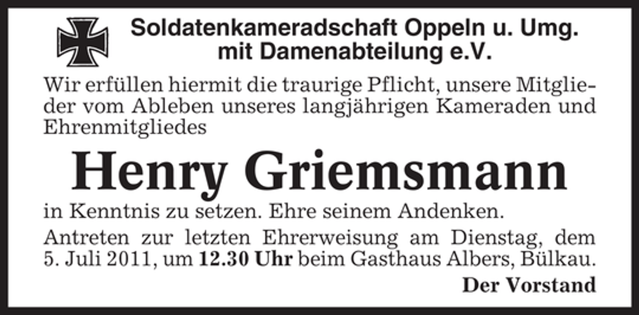 <p>Soldatenkameradschaft Oppeln u. Umg.<br />mit Damenabteilung e.V.<br />Wir erfüllen hiermit die traurige Pflicht, unsere Mitglieder vom Ableben unseres langjährigen Kameraden und<br />Ehrenmitgliedes</p><p>Henry Griemsmann<br />in Kenntnis zu setzen. Ehre seinem Andenken.<br />Antreten zur letzten Ehrerweisung am Dienstag, dem<br />5. Juli 2011, um 12.30 Uhr beim Gasthaus Albers, Bülkau.<br />Der Vorstand</p>