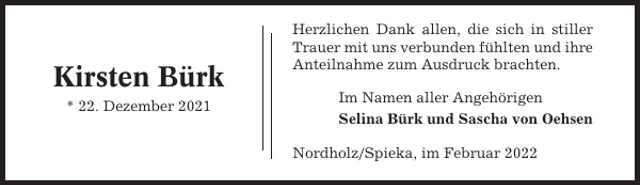 <p>Kirsten Bürk<br />* 22. Dezember 2021</p><p>Herzlichen Dank allen, die sich in stiller<br />Trauer mit uns verbunden fühlten und ihre<br />Anteilnahme zum Ausdruck brachten.<br />Im Namen aller Angehörigen<br />Selina Bürk und Sascha von Oehsen<br />Nordholz/Spieka, im Februar 2022</p>