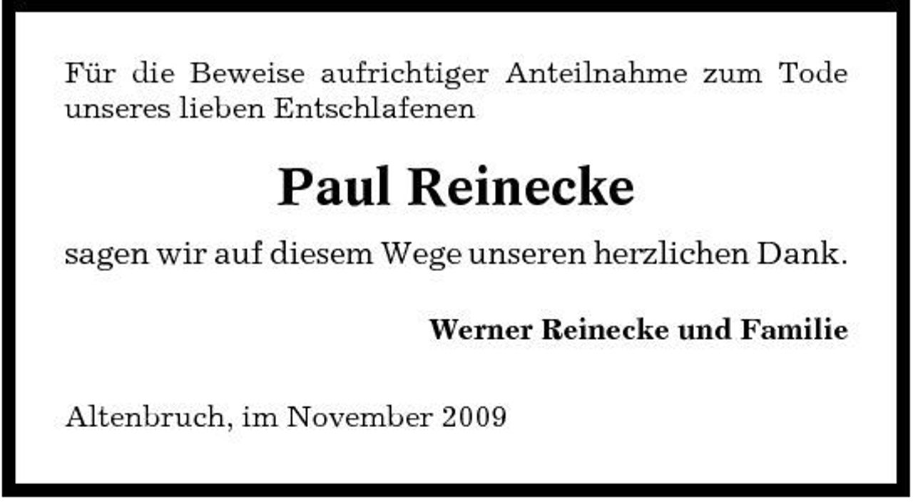 <p>Für die Beweise aufrichtiger Anteilnahme zum Tode unseres lieben Entschlafenen</p><p>Paul Reinecke<br />sagen wir auf diesem Wege unseren herzlichen Dank.<br />Werner Reinecke und Familie Altenbruch, im November 2009</p>