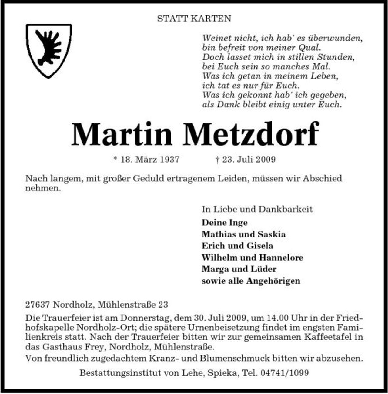 <p>STATT KARTEN Weinet nicht, ich hab' es überwunden, bin befreit von meiner Qual. Doch lasset mich in stillen Stunden, bei Euch sein so manches Mal. Was ich getan in meinem Leben, ich tat es nur für Euch. Was ich gekonnt hab' ich gegeben, als Dank bleibt einig unter Euch.</p><p>Martin Metzdorf<br />* 18. März 1937 † 23. Juli 2009 Nach langem, mit großer Geduld ertragenem Leiden, müssen wir Abschied nehmen. In Liebe und Dankbarkeit Deine Inge Mathias und Saskia Erich und Gisela Wilhelm und Hannelore Marga und Lüder sowie alle Angehörigen 27637 Nordholz, Mühlenstraße 23 Die Trauerfeier ist am Donnerstag, dem 30. Juli 2009, um 14.00 Uhr in der Friedhofskapelle Nordholz-Ort; die spätere Urnenbeisetzung findet im engsten Familienkreis statt. Nach der Trauerfeier bitten wir zur gemeinsamen Kaffeetafel in das Gasthaus Frey, Nordholz, Mühlenstraße. Von freundlich zugedachtem Kranz- und Blumenschmuck bitten wir abzusehen. Bestattungsinstitut von Lehe, Spieka, Tel. 04741/1099</p>