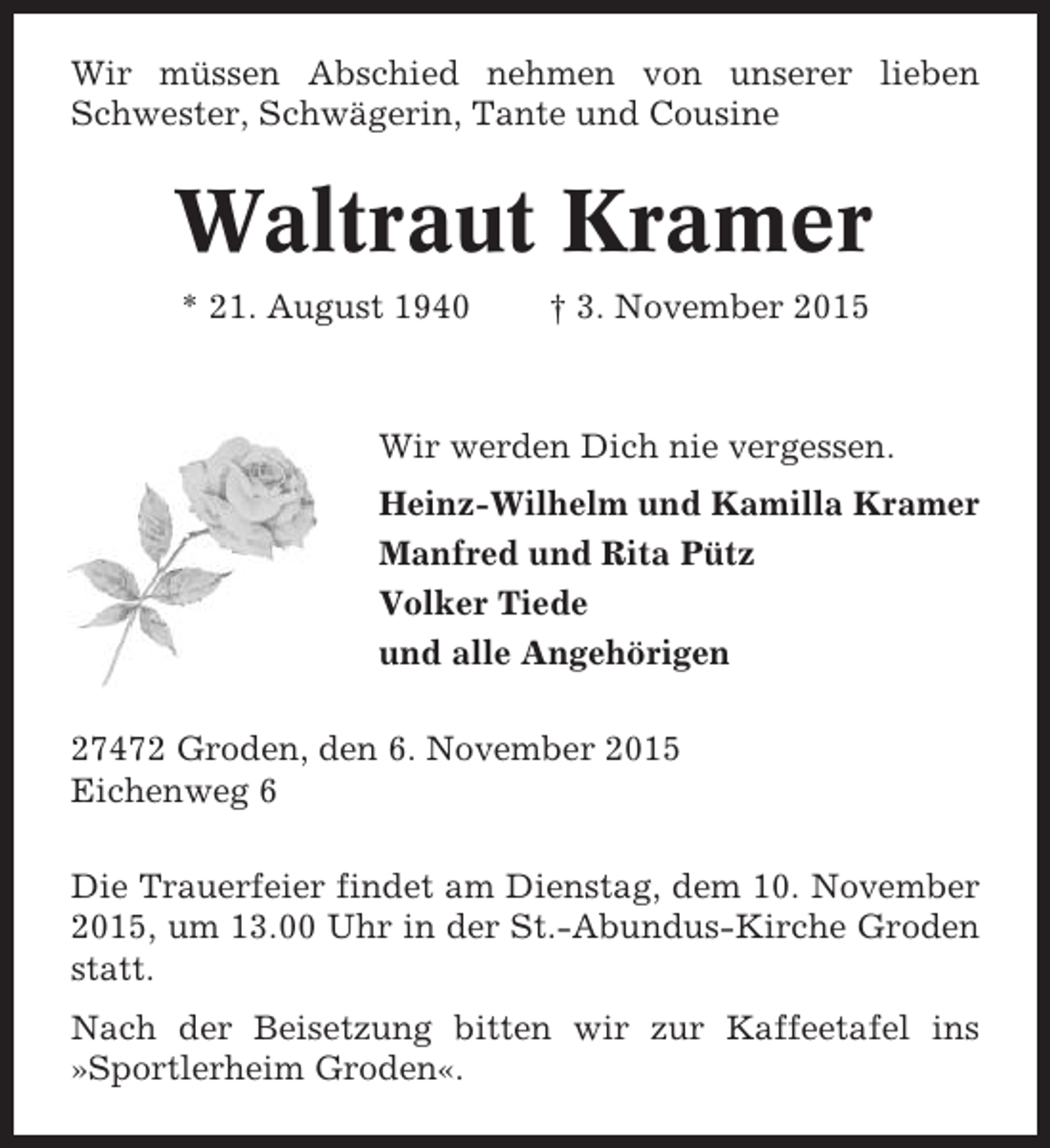 <p>Wir müssen Abschied nehmen von unserer lieben<br />Schwester, Schwägerin, Tante und Cousine</p><p>Waltraut Kramer<br />* 21. August 1940</p><p>† 3. November 2015</p><p>Wir werden Dich nie vergessen.<br />Heinz-Wilhelm und Kamilla Kramer<br />Manfred und Rita Pütz<br />Volker Tiede<br />und alle Angehörigen<br />27472 Groden, den 6. November 2015<br />Eichenweg 6<br />Die Trauerfeier findet am Dienstag, dem 10. November<br />2015, um 13.00 Uhr in der St.-Abundus-Kirche Groden<br />statt.<br />Nach der Beisetzung bitten wir zur Kaffeetafel ins<br />»Sportlerheim Groden«.</p>