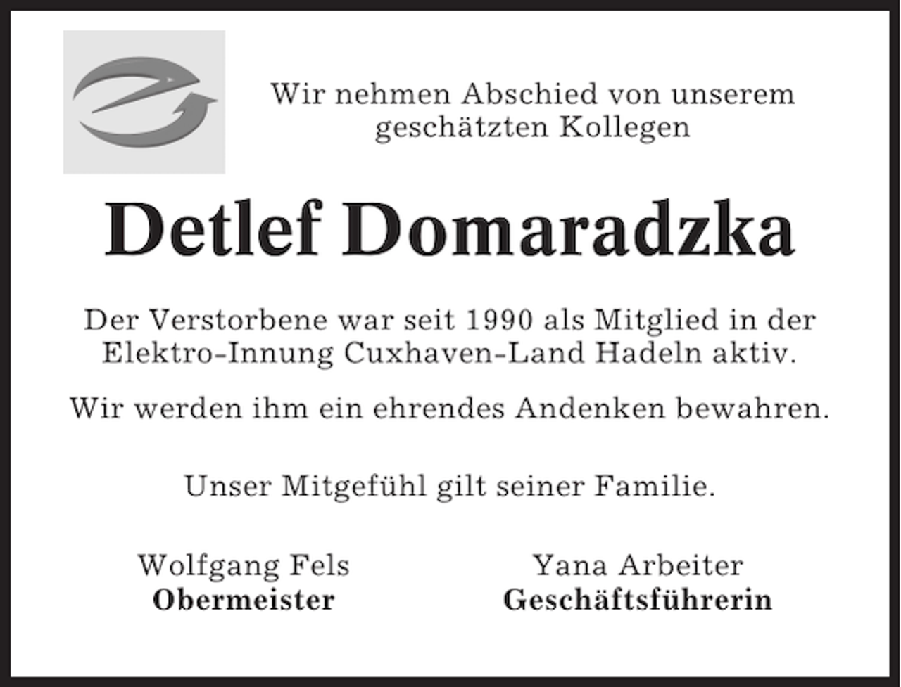 <p>Wir nehmen Abschied von unserem<br />geschätzten Kollegen</p><p>Detlef Domaradzka<br />Der Verstorbene war seit 1990 als Mitglied in der<br />Elektro-Innung Cuxhaven-Land Hadeln aktiv.<br />Wir werden ihm ein ehrendes Andenken bewahren.<br />Unser Mitgefühl gilt seiner Familie.<br />Wolfgang Fels<br />Obermeister</p><p>Yana Arbeiter<br />Geschäftsführerin</p>