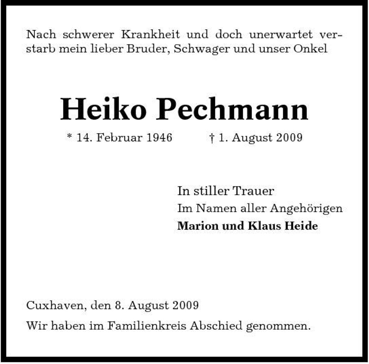 <p>Nach schwerer Krankheit und doch unerwartet verstarb mein lieber Bruder, Schwager und unser Onkel</p><p>Heiko Pechmann<br />* 14. Februar 1946 † 1. August 2009</p><p>In stiller Trauer<br />Im Namen aller Angehörigen Marion und Klaus Heide</p><p>Cuxhaven, den 8. August 2009 Wir haben im Familienkreis Abschied genommen.</p>
