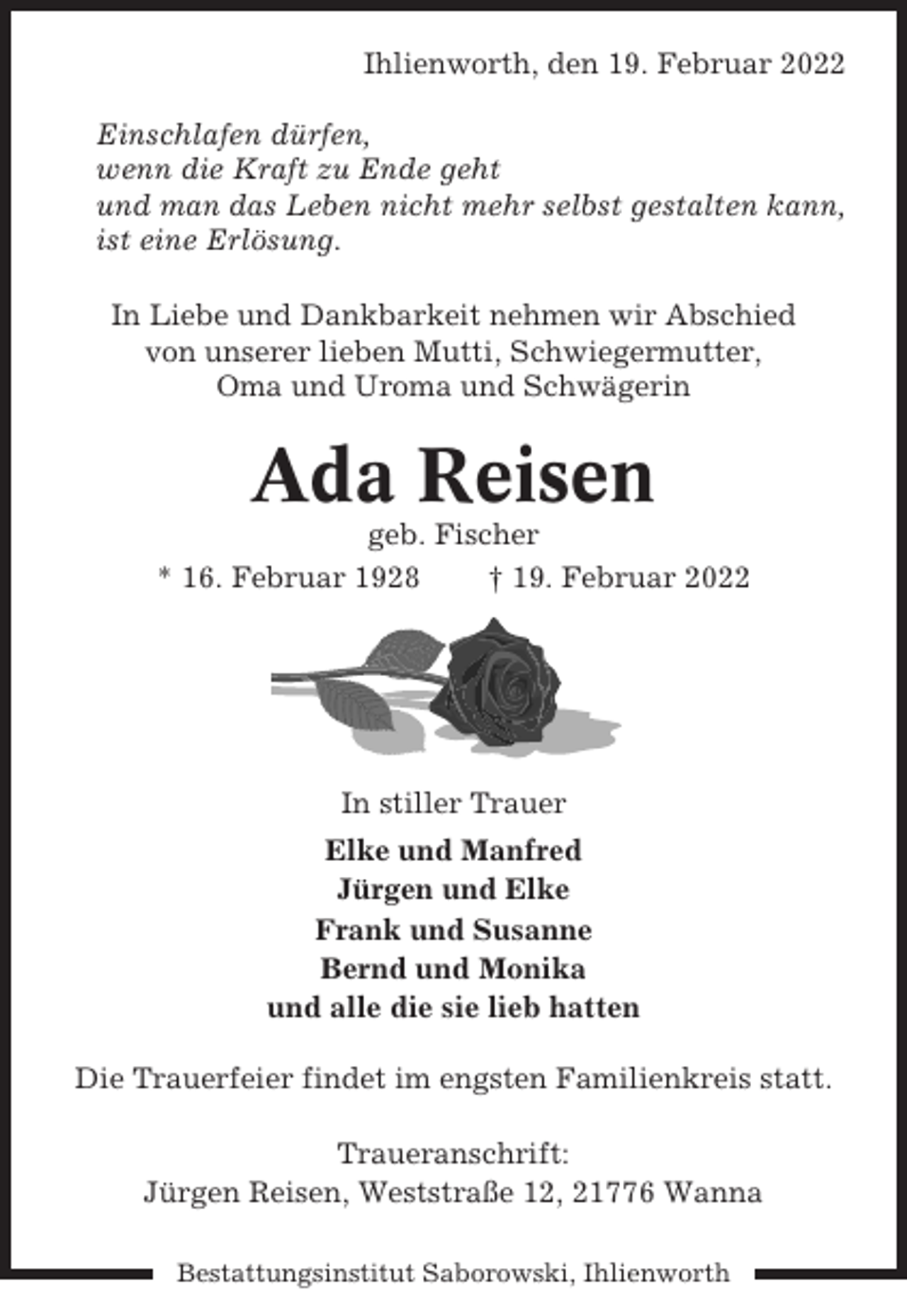 <p>Ihlienworth, den 19. Februar 2022<br />Einschlafen dürfen,<br />wenn die Kraft zu Ende geht<br />und man das Leben nicht mehr selbst gestalten kann,<br />ist eine Erlösung.<br />In Liebe und Dankbarkeit nehmen wir Abschied<br />von unserer lieben Mutti, Schwiegermutter,<br />Oma und Uroma und Schwägerin</p><p>Ada Reisen<br />geb. Fischer<br />* 16. Februar 1928<br />† 19. Februar 2022</p><p>In stiller Trauer<br />Elke und Manfred<br />Jürgen und Elke<br />Frank und Susanne<br />Bernd und Monika<br />und alle die sie lieb hatten<br />Die Trauerfeier findet im engsten Familienkreis statt.<br />Traueranschrift:<br />Jürgen Reisen, Weststraße 12, 21776 Wanna<br />Bestattungsinstitut Saborowski, Ihlienworth</p>