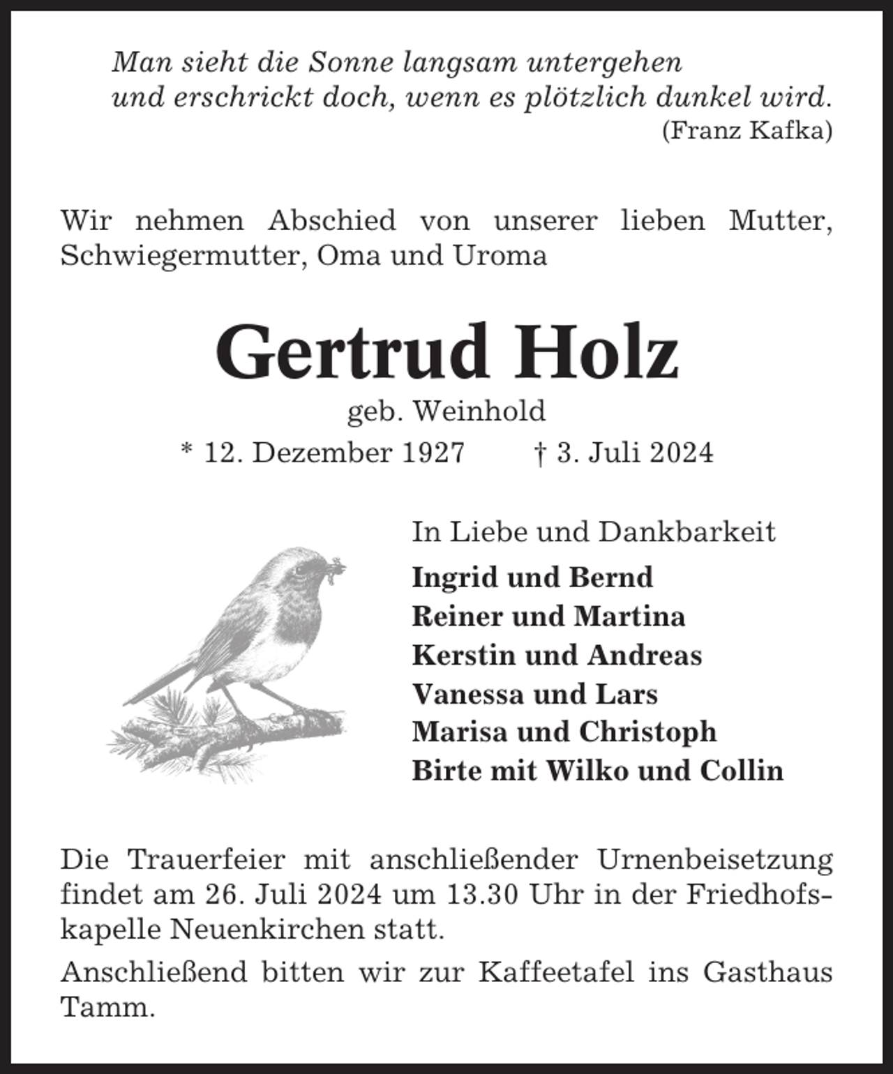 <p>Man sieht die Sonne langsam untergehen<br />und erschrickt doch, wenn es plötzlich dunkel wird.<br />(Franz Kafka)</p><p>Wir nehmen Abschied von unserer lieben Mutter,<br />Schwiegermutter, Oma und Uroma</p><p>Gertrud Holz<br />geb. Weinhold<br />* 12. Dezember 1927<br />† 3. Juli 2024<br />In Liebe und Dankbarkeit<br />Ingrid und Bernd<br />Reiner und Martina<br />Kerstin und Andreas<br />Vanessa und Lars<br />Marisa und Christoph<br />Birte mit Wilko und Collin<br />Die Trauerfeier mit anschließender Urnenbeisetzung<br />findet am 26. Juli 2024 um 13.30 Uhr in der Friedhofskapelle Neuenkirchen statt.<br />Anschließend bitten wir zur Kaffeetafel ins Gasthaus<br />Tamm.</p>