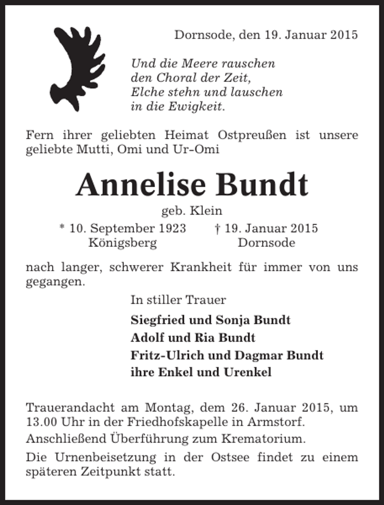 <p>Dornsode, den 19. Januar 2015<br />Und die Meere rauschen<br />den Choral der Zeit,<br />Elche stehn und lauschen<br />in die Ewigkeit.<br />Fern ihrer geliebten Heimat Ostpreußen ist unsere<br />geliebte Mutti, Omi und Ur-Omi</p><p>Annelise Bundt<br />geb. Klein<br />* 10. September 1923<br />† 19. Januar 2015<br />Königsberg<br />Dornsode<br />nach langer, schwerer Krankheit für immer von uns<br />gegangen.<br />In stiller Trauer<br />Siegfried und Sonja Bundt<br />Adolf und Ria Bundt<br />Fritz-Ulrich und Dagmar Bundt<br />ihre Enkel und Urenkel<br />Trauerandacht am Montag, dem 26. Januar 2015, um<br />13.00 Uhr in der Friedhofskapelle in Armstorf.<br />Anschließend Überführung zum Krematorium.<br />Die Urnenbeisetzung in der Ostsee findet zu einem<br />späteren Zeitpunkt statt.</p>