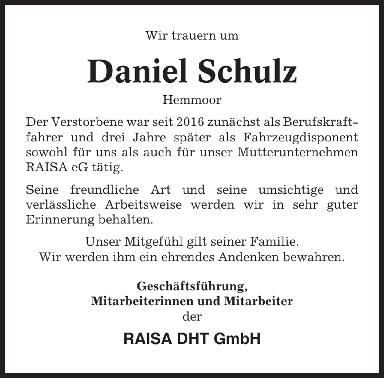 <p>Wir trauern um</p><p>Daniel Schulz<br />Hemmoor<br />Der Verstorbene war seit 2016 zunächst als Berufskraftfahrer und drei Jahre später als Fahrzeugdisponent<br />sowohl für uns als auch für unser Mutterunternehmen<br />RAISA eG tätig.<br />Seine freundliche Art und seine umsichtige und<br />verlässliche Arbeitsweise werden wir in sehr guter<br />Erinnerung behalten.<br />Unser Mitgefühl gilt seiner Familie.<br />Wir werden ihm ein ehrendes Andenken bewahren.<br />Geschäftsführung,<br />Mitarbeiterinnen und Mitarbeiter<br />der</p><p>RAISA DHT GmbH</p>