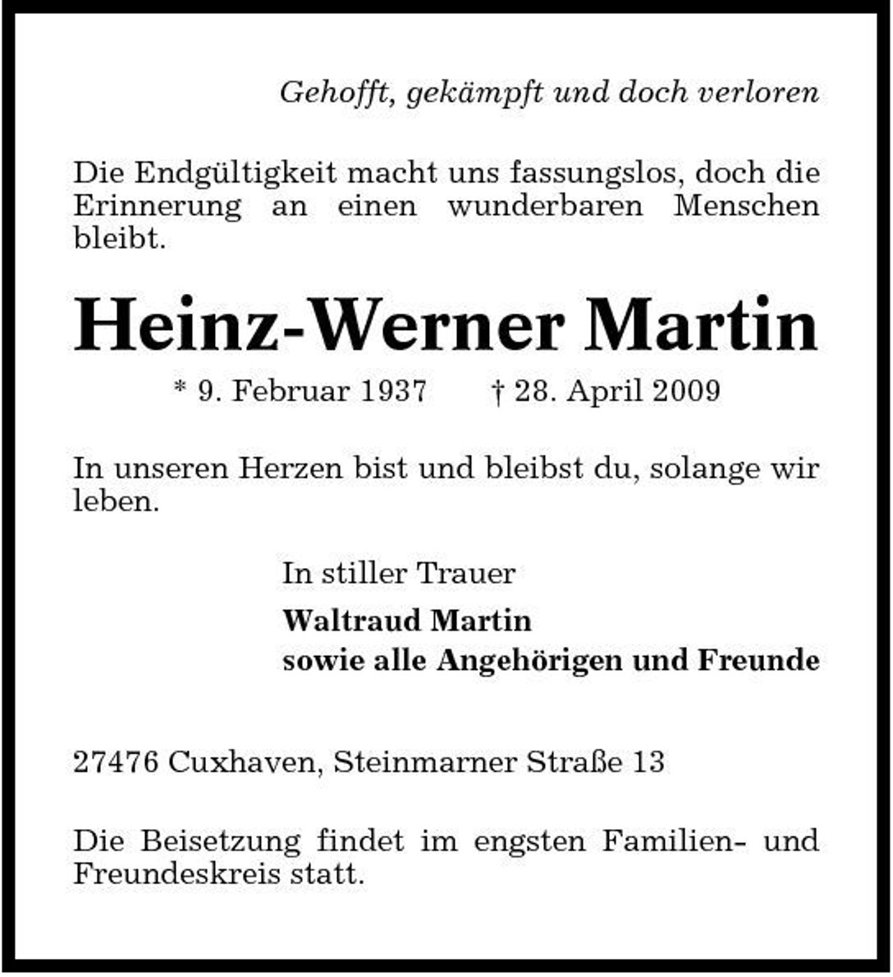 <p>Gehofft, gekämpft und doch verloren Die Endgültigkeit macht uns fassungslos, doch die Erinnerung an einen wunderbaren Menschen bleibt.</p><p>Heinz-Werner Martin<br />* 9. Februar 1937 † 28. April 2009 In unseren Herzen bist und bleibst du, solange wir leben. In stiller Trauer Waltraud Martin sowie alle Angehörigen und Freunde 27476 Cuxhaven, Steinmarner Straße 13 Die Beisetzung findet im engsten Familien- und Freundeskreis statt.</p>