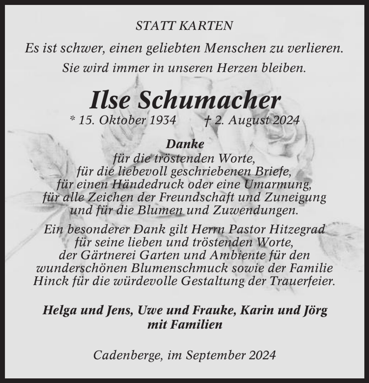 <p>STATT KARTEN</p><p>Es ist schwer, einen geliebten Menschen zu verlieren.<br />Sie wird immer in unseren Herzen bleiben.</p><p>Ilse Schumacher<br />* 15. Oktober 1934</p><p>† 2. August 2024</p><p>Danke<br />für die tröstenden Worte,<br />für die liebevoll geschriebenen Briefe,<br />für einen Händedruck oder eine Umarmung,<br />für alle Zeichen der Freundschaft und Zuneigung<br />und für die Blumen und Zuwendungen.<br />Ein besonderer Dank gilt Herrn Pastor Hitzegrad<br />für seine lieben und tröstenden Worte,<br />der Gärtnerei Garten und Ambiente für den<br />wunderschönen Blumenschmuck sowie der Familie<br />Hinck für die würdevolle Gestaltung der Trauerfeier.<br />Helga und Jens, Uwe und Frauke, Karin und Jörg<br />mit Familien<br />Cadenberge, im September 2024</p>