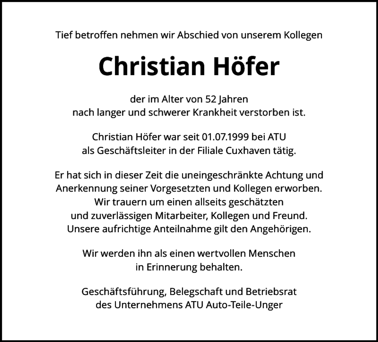 <p>Tief betroﬀen nehmen wir Abschied von unserem Kollegen</p><p>Christian Höfer<br />der im Alter von 52 Jahren<br />nach langer und schwerer Krankheit verstorben ist.<br />Christian Höfer war seit 01.07.1999 bei ATU<br />als Geschäftsleiter in der Filiale Cuxhaven tätig.<br />Er hat sich in dieser Zeit die uneingeschränkte Achtung und<br />Anerkennung seiner Vorgesetzten und Kollegen erworben.<br />Wir trauern um einen allseits geschätzten<br />und zuverlässigen Mitarbeiter, Kollegen und Freund.<br />Unsere aufrichtige Anteilnahme gilt den Angehörigen.<br />Wir werden ihn als einen wertvollen Menschen<br />in Erinnerung behalten.<br />Geschäftsführung, Belegschaft und Betriebsrat<br />des Unternehmens ATU Auto-Teile-Unger</p>