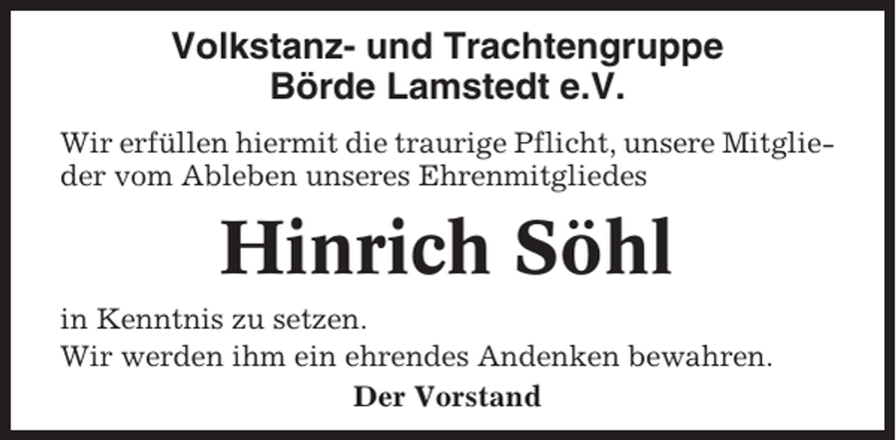 <p>Volkstanz- und Trachtengruppe<br />Börde Lamstedt e.V.<br />Wir erfüllen hiermit die traurige Pflicht, unsere Mitglieder vom Ableben unseres Ehrenmitgliedes</p><p>Hinrich Söhl<br />in Kenntnis zu setzen.<br />Wir werden ihm ein ehrendes Andenken bewahren.<br />Der Vorstand</p>