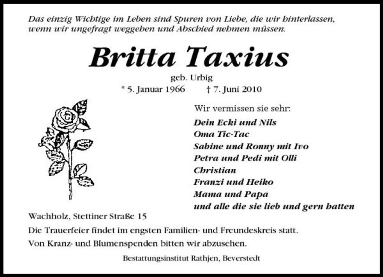 <p>Das einzig Wichtige im Leben sind Spuren von Liebe, die wir hinterlassen, wenn wir ungefragt weggehen und Abschied nehmen müssen.</p><p>Britta Taxius<br />geb. Urbig * 5. Januar 1966 † 7. Juni 2010<br />Wir vermissen sie sehr:</p><p>Dein Ecki und Nils Oma Tic-Tac Sabine und Ronny mit Ivo Petra und Pedi mit Olli Christian Franzi und Heiko Mama und Papa und alle die sie lieb und gern hatten Wachholz, Stettiner Straße 15 Die Trauerfeier findet im engsten Familien- und Freundeskreis statt. Von Kranz- und Blumenspenden bitten wir abzusehen.<br />Bestattungsinstitut Rathjen, Beverstedt</p>
