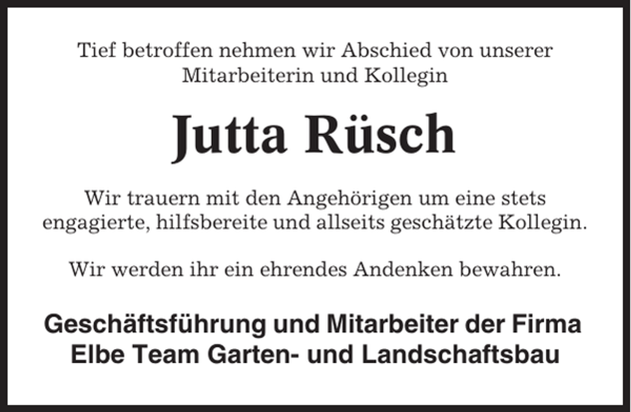 <p>Tief betroffen nehmen wir Abschied von unserer<br />Mitarbeiterin und Kollegin</p><p>Jutta Rüsch<br />Wir trauern mit den Angehörigen um eine stets<br />engagierte, hilfsbereite und allseits geschätzte Kollegin.<br />Wir werden ihr ein ehrendes Andenken bewahren.</p><p>Geschäftsführung und Mitarbeiter der Firma<br />Elbe Team Garten- und Landschaftsbau</p>
