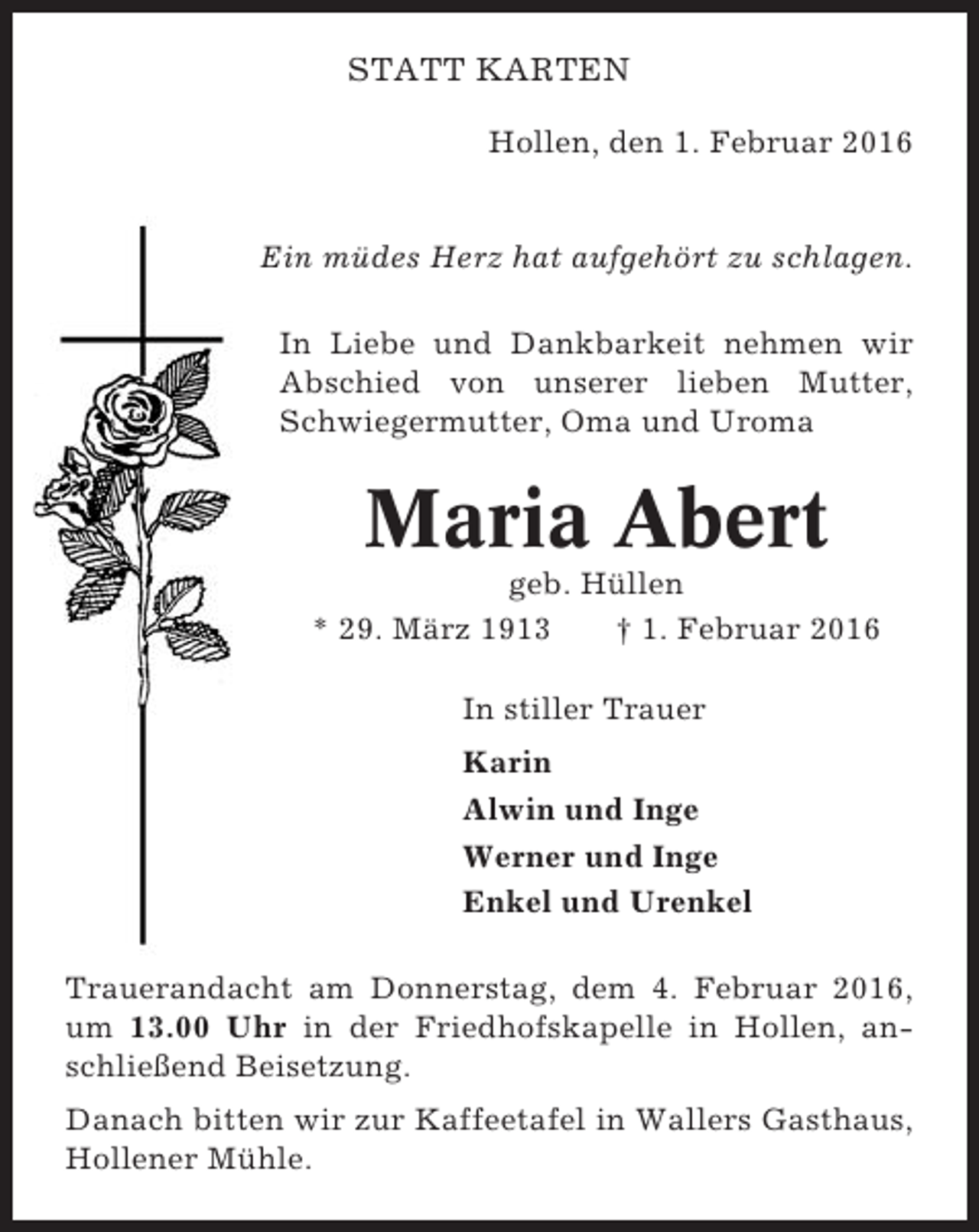 <p>STATT KARTEN<br />Hollen, den 1. Februar 2016</p><p>Ein müdes Herz hat aufgehört zu schlagen.<br />In Liebe und Dankbarkeit nehmen wir<br />Abschied von unserer lieben Mutter,<br />Schwiegermutter, Oma und Uroma</p><p>Maria Abert<br />geb. Hüllen<br />* 29. März 1913<br />† 1. Februar 2016<br />In stiller Trauer<br />Karin<br />Alwin und Inge<br />Werner und Inge<br />Enkel und Urenkel<br />Trauerandacht am Donnerstag, dem 4. Februar 2016,<br />um 13.00 Uhr in der Friedhofskapelle in Hollen, anschließend Beisetzung.<br />Danach bitten wir zur Kaffeetafel in Wallers Gasthaus,<br />Hollener Mühle.</p>
