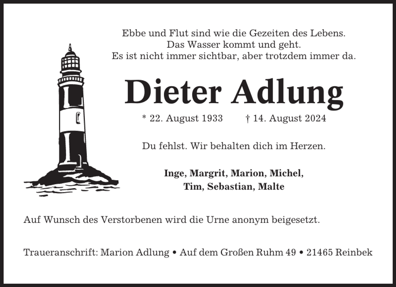 <p>Ebbe und Flut sind wie die Gezeiten des Lebens.<br />Das Wasser kommt und geht.<br />Es ist nicht immer sichtbar, aber trotzdem immer da.</p><p>Dieter Adlung<br />* 22. August 1933</p><p>† 14. August 2024</p><p>Du fehlst. Wir behalten dich im Herzen.<br />Inge, Margrit, Marion, Michel,<br />Tim, Sebastian, Malte<br />Auf Wunsch des Verstorbenen wird die Urne anonym beigesetzt.<br />Traueranschrift: Marion Adlung • Auf dem Großen Ruhm 49 • 21465 Reinbek</p>