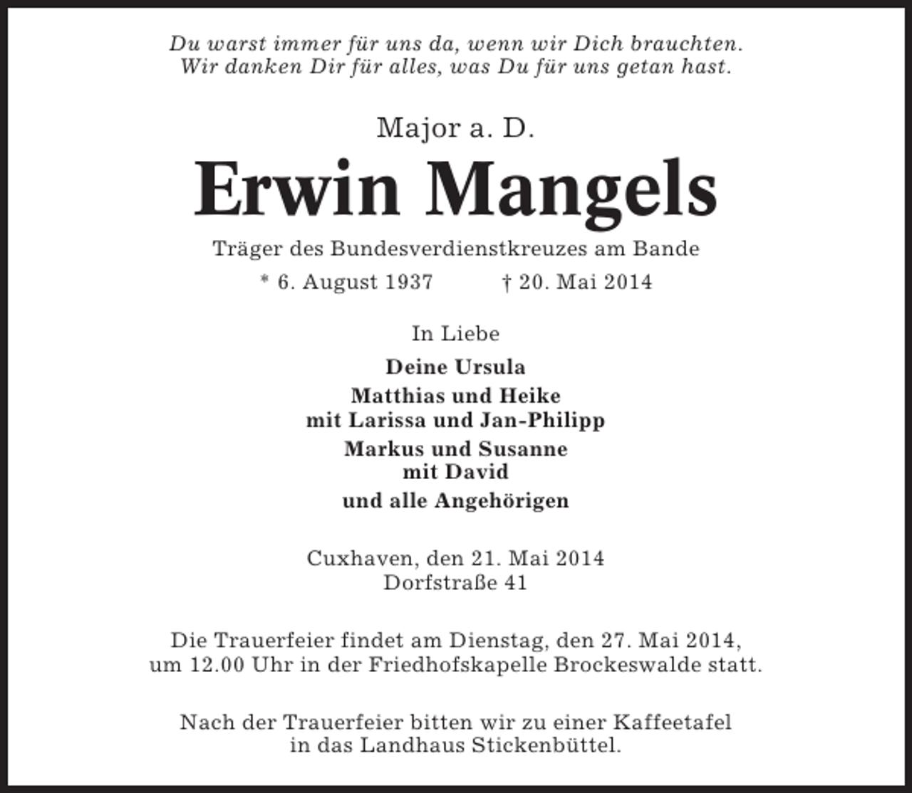 <p>Du warst immer für uns da, wenn wir Dich brauchten.<br />Wir danken Dir für alles, was Du für uns getan hast.</p><p>Major a. D.</p><p>Erwin Mangels<br />Träger des Bundesverdienstkreuzes am Bande<br />* 6. August 1937<br />† 20. Mai 2014<br />In Liebe<br />Deine Ursula<br />Matthias und Heike<br />mit Larissa und Jan-Philipp<br />Markus und Susanne<br />mit David<br />und alle Angehörigen<br />Cuxhaven, den 21. Mai 2014<br />Dorfstraße 41<br />Die Trauerfeier findet am Dienstag, den 27. Mai 2014,<br />um 12.00 Uhr in der Friedhofskapelle Brockeswalde statt.<br />Nach der Trauerfeier bitten wir zu einer Kaffeetafel<br />in das Landhaus Stickenbüttel.</p>