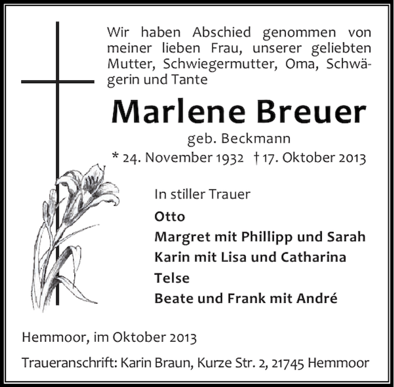 <p>Wir haben Abschied genommen von<br />meiner lieben Frau, unserer geliebten<br />Mutter, Schwiegermutter, Oma, Schwägerin und Tante</p><p>Marlene Breuer<br />geb. Beckmann<br />* 24. November 1932 † 17. Oktober 2013<br />In stiller Trauer<br />Otto<br />Margret mit Phillipp und Sarah<br />Karin mit Lisa und Catharina<br />Telse<br />Beate und Frank mit André</p><p>Hemmoor, im Oktober 2013<br />Traueranschrift: Karin Braun, Kurze Str. 2, 21745 Hemmoor</p>