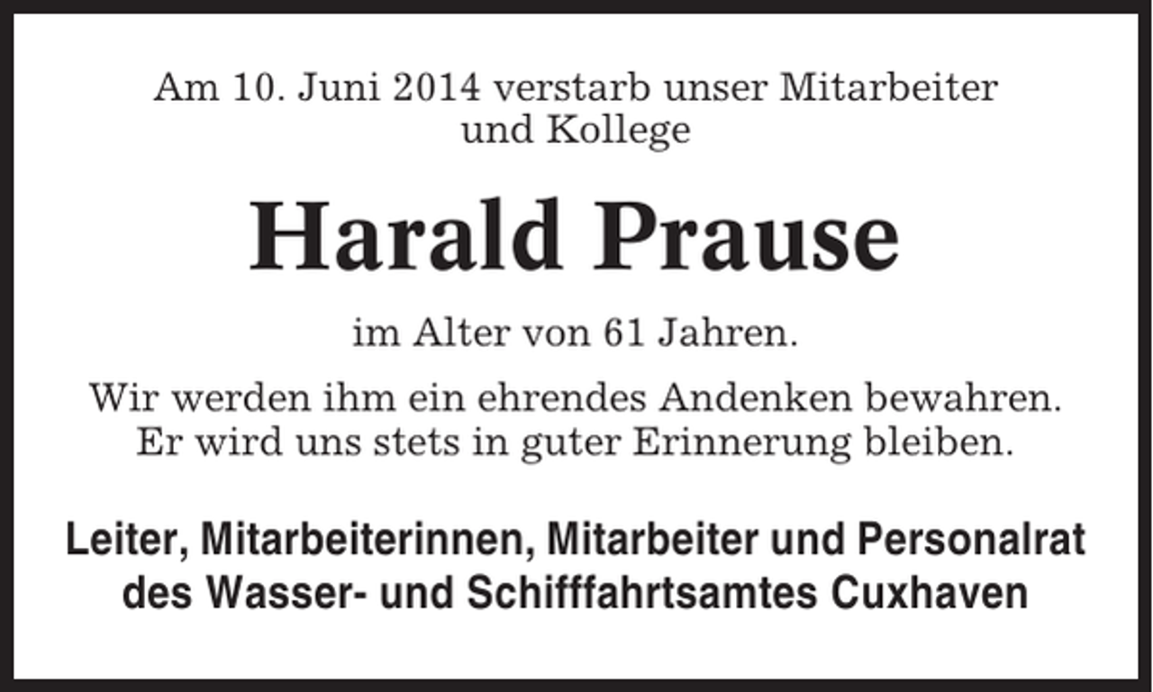 <p>Am 10. Juni 2014 verstarb unser Mitarbeiter<br />und Kollege</p><p>Harald Prause<br />im Alter von 61 Jahren.<br />Wir werden ihm ein ehrendes Andenken bewahren.<br />Er wird uns stets in guter Erinnerung bleiben.</p><p>Leiter, Mitarbeiterinnen, Mitarbeiter und Personalrat<br />des Wasser- und Schifffahrtsamtes Cuxhaven</p>