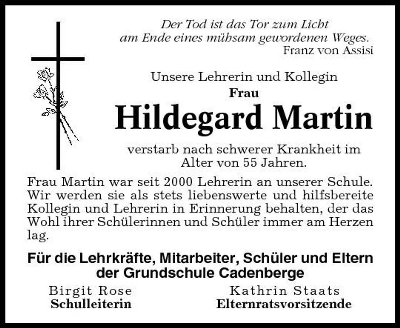 <p>Der Tod ist das Tor zum Licht am Ende eines mühsam gewordenen Weges. Franz von Assisi Unsere Lehrerin und Kollegin Frau</p><p>Hildegard Martin<br />verstarb nach schwerer Krankheit im Alter von 55 Jahren. Frau Martin war seit 2000 Lehrerin an unserer Schule. Wir werden sie als stets liebenswerte und hilfsbereite Kollegin und Lehrerin in Erinnerung behalten, der das Wohl ihrer Schülerinnen und Schüler immer am Herzen lag.</p><p>Für die Lehrkräfte, Mitarbeiter, Schüler und Eltern der Grundschule Cadenberge<br />Birgit Rose Schulleiterin Kathrin Staats Elternratsvorsitzende</p>