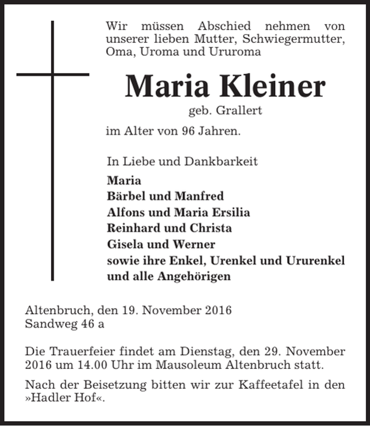 <p>Wir müssen Abschied nehmen von<br />unserer lieben Mutter, Schwiegermutter,<br />Oma, Uroma und Ururoma</p><p>Maria Kleiner<br />geb. Grallert<br />im Alter von 96 Jahren.<br />In Liebe und Dankbarkeit<br />Maria<br />Bärbel und Manfred<br />Alfons und Maria Ersilia<br />Reinhard und Christa<br />Gisela und Werner<br />sowie ihre Enkel, Urenkel und Ururenkel<br />und alle Angehörigen<br />Altenbruch, den 19. November 2016<br />Sandweg 46 a<br />Die Trauerfeier findet am Dienstag, den 29. November<br />2016 um 14.00 Uhr im Mausoleum Altenbruch statt.<br />Nach der Beisetzung bitten wir zur Kaffeetafel in den<br />»Hadler Hof«.</p>