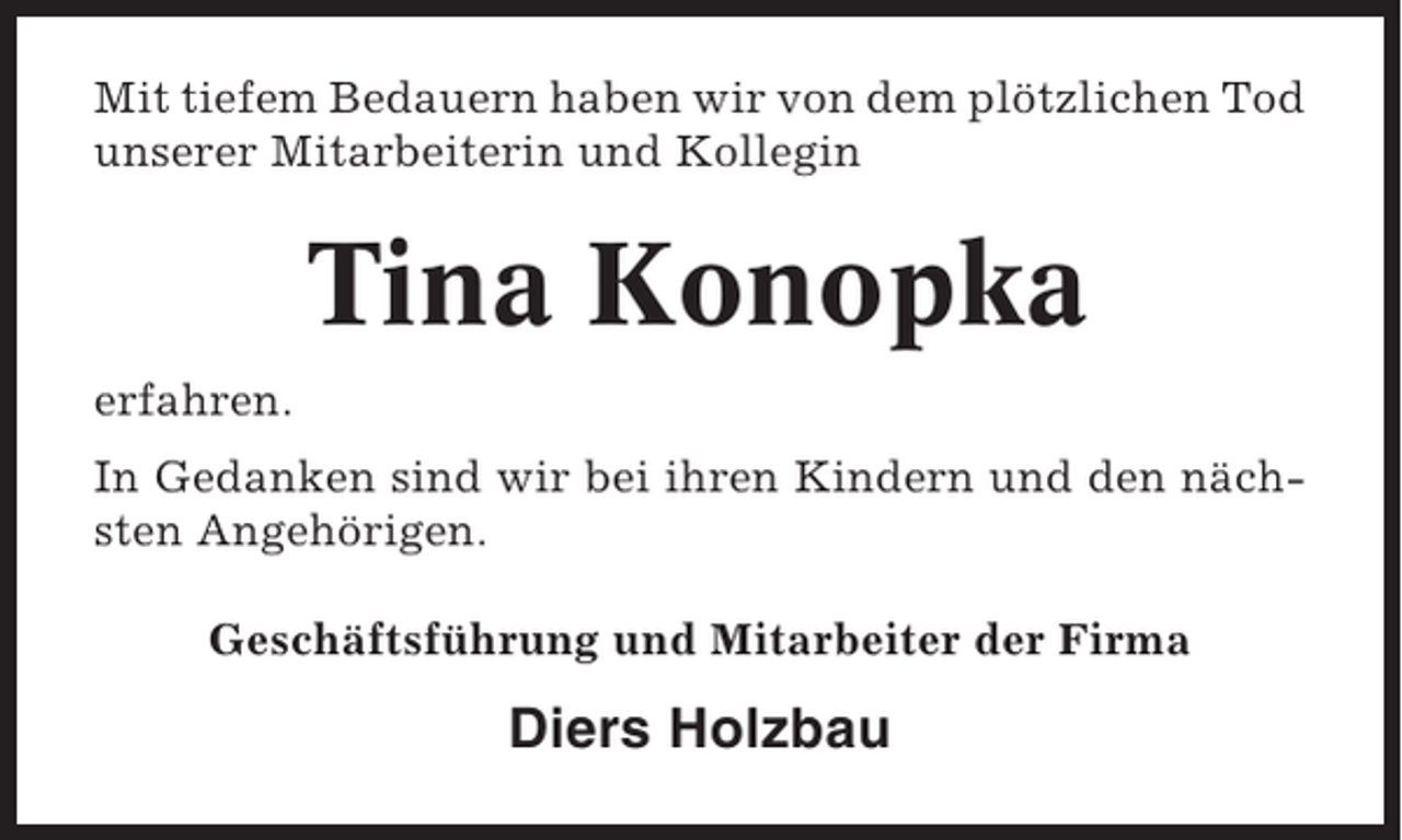<p>Mit tiefem Bedauern haben wir von dem plötzlichen Tod<br />unserer Mitarbeiterin und Kollegin</p><p>Tina Konopka<br />erfahren.<br />In Gedanken sind wir bei ihren Kindern und den nächsten Angehörigen.<br />Geschäftsführung und Mitarbeiter der Firma</p><p>Diers Holzbau</p>