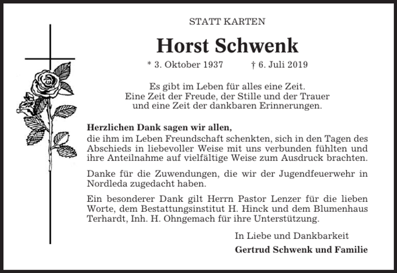 <p>STATT KARTEN</p><p>Horst Schwenk<br />* 3. Oktober 1937</p><p>† 6. Juli 2019</p><p>Es gibt im Leben für alles eine Zeit.<br />Eine Zeit der Freude, der Stille und der Trauer<br />und eine Zeit der dankbaren Erinnerungen.<br />Herzlichen Dank sagen wir allen,<br />die ihm im Leben Freundschaft schenkten, sich in den Tagen des<br />Abschieds in liebevoller Weise mit uns verbunden fühlten und<br />ihre Anteilnahme auf vielfältige Weise zum Ausdruck brachten.<br />Danke für die Zuwendungen, die wir der Jugendfeuerwehr in<br />Nordleda zugedacht haben.<br />Ein besonderer Dank gilt Herrn Pastor Lenzer für die lieben<br />Worte, dem Bestattungsinstitut H. Hinck und dem Blumenhaus<br />Terhardt, Inh. H. Ohngemach für ihre Unterstützung.<br />In Liebe und Dankbarkeit<br />Gertrud Schwenk und Familie</p>