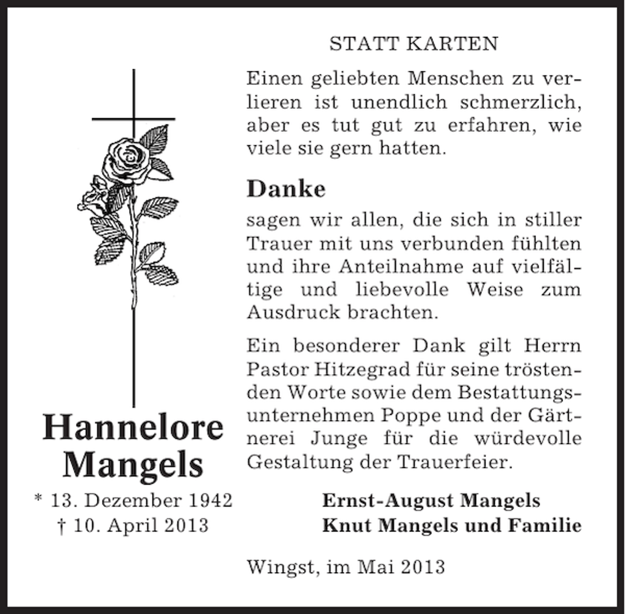 <p>STATT KARTEN<br />Einen geliebten Menschen zu verlieren ist unendlich schmerzlich,<br />aber es tut gut zu erfahren, wie<br />viele sie gern hatten.</p><p>Danke<br />sagen wir allen, die sich in stiller<br />Trauer mit uns verbunden fühlten<br />und ihre Anteilnahme auf vielfältige und liebevolle Weise zum<br />Ausdruck brachten.</p><p>Hannelore<br />Mangels<br />* 13. Dezember 1942<br />† 10. April 2013</p><p>Ein besonderer Dank gilt Herrn<br />Pastor Hitzegrad für seine tröstenden Worte sowie dem Bestattungsunternehmen Poppe und der Gärtnerei Junge für die würdevolle<br />Gestaltung der Trauerfeier.<br />Ernst-August Mangels<br />Knut Mangels und Familie<br />Wingst, im Mai 2013</p>