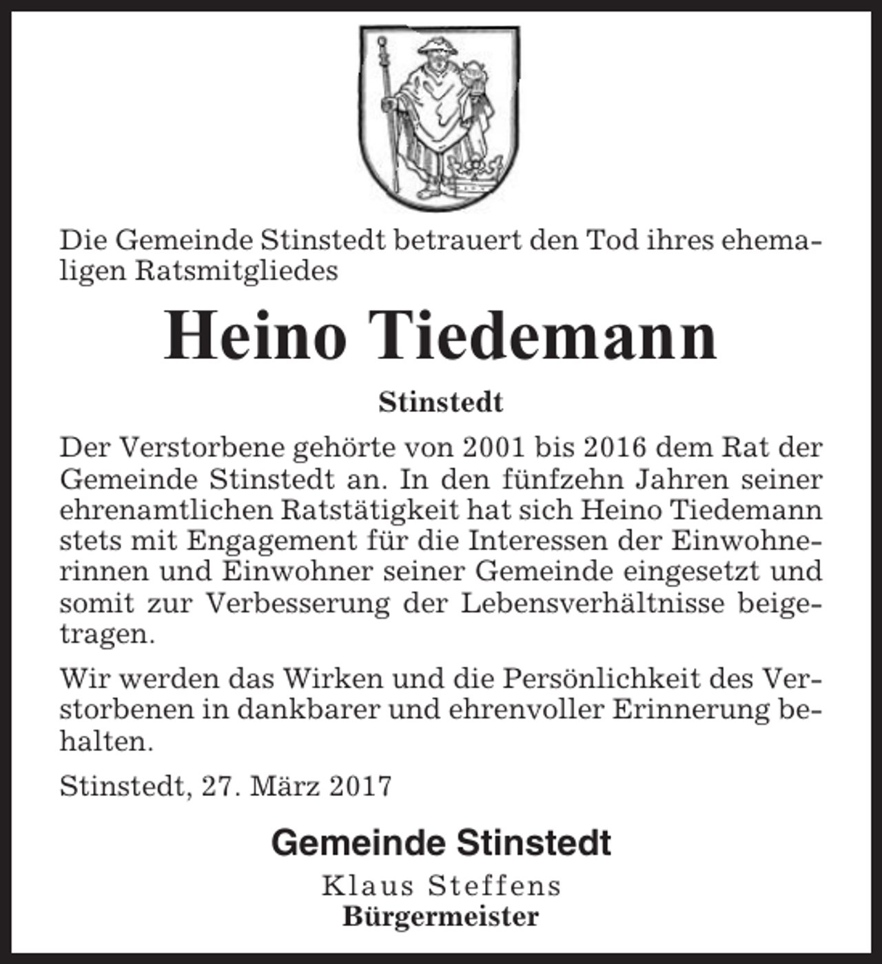<p>Die Gemeinde Stinstedt betrauert den Tod ihres ehemaligen Ratsmitgliedes</p><p>Heino Tiedemann<br />Stinstedt<br />Der Verstorbene gehörte von 2001 bis 2016 dem Rat der<br />Gemeinde Stinstedt an. In den fünfzehn Jahren seiner<br />ehrenamtlichen Ratstätigkeit hat sich Heino Tiedemann<br />stets mit Engagement für die Interessen der Einwohnerinnen und Einwohner seiner Gemeinde eingesetzt und<br />somit zur Verbesserung der Lebensverhältnisse beigetragen.<br />Wir werden das Wirken und die Persönlichkeit des Verstorbenen in dankbarer und ehrenvoller Erinnerung behalten.<br />Stinstedt, 27. März 2017</p><p>Gemeinde Stinstedt<br />Klaus Steffens<br />Bürgermeister</p>