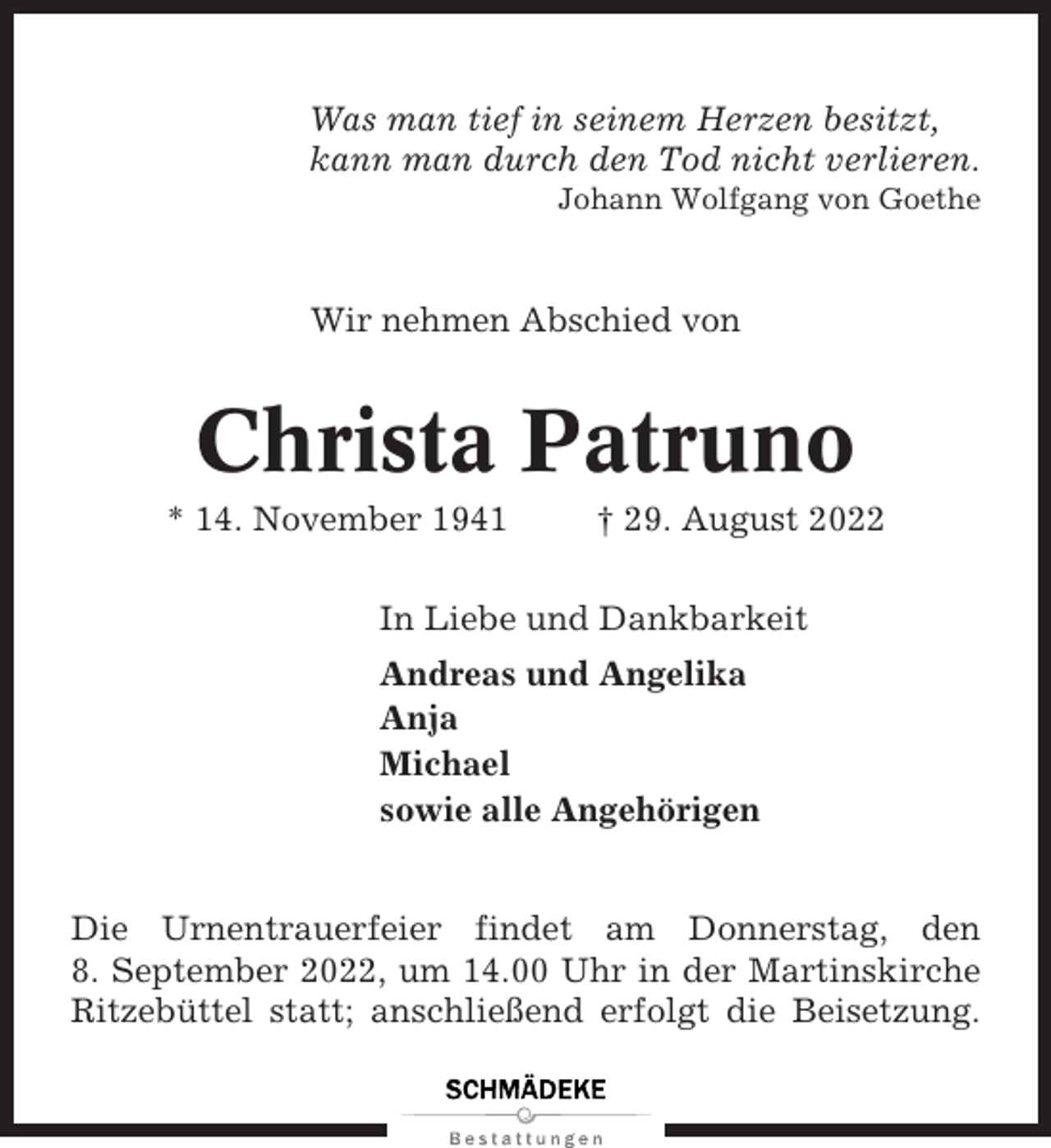 <p>Was man tief in seinem Herzen besitzt,<br />kann man durch den Tod nicht verlieren.<br />Johann Wolfgang von Goethe</p><p>Wir nehmen Abschied von</p><p>Christa Patruno<br />* 14. November 1941</p><p>† 29. August 2022</p><p>In Liebe und Dankbarkeit<br />Andreas und Angelika<br />Anja<br />Michael<br />sowie alle Angehörigen</p><p>Die Urnentrauerfeier findet am Donnerstag, den<br />8. September 2022, um 14.00 Uhr in der Martinskirche<br />Ritzebüttel statt; anschließend erfolgt die Beisetzung.</p>