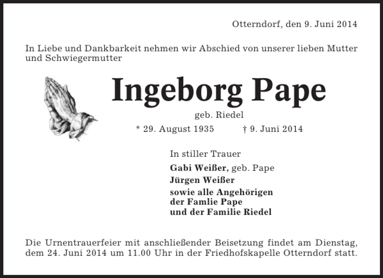 <p>Otterndorf, den 9. Juni 2014<br />In Liebe und Dankbarkeit nehmen wir Abschied von unserer lieben Mutter<br />und Schwiegermutter</p><p>Ingeborg Pape<br />geb. Riedel<br />* 29. August 1935<br />† 9. Juni 2014<br />In stiller Trauer<br />Gabi Weißer, geb. Pape<br />Jürgen Weißer<br />sowie alle Angehörigen<br />der Famlie Pape<br />und der Familie Riedel<br />Die Urnentrauerfeier mit anschließender Beisetzung findet am Dienstag,<br />dem 24. Juni 2014 um 11.00 Uhr in der Friedhofskapelle Otterndorf statt.</p>