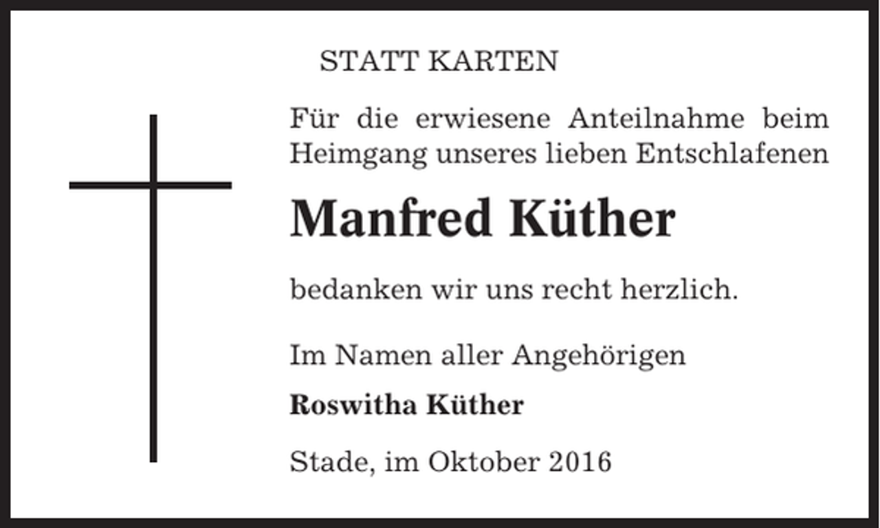 <p>STATT KARTEN<br />Für die erwiesene Anteilnahme beim<br />Heimgang unseres lieben Entschlafenen</p><p>Manfred Küther<br />bedanken wir uns recht herzlich.<br />Im Namen aller Angehörigen<br />Roswitha Küther<br />Stade, im Oktober 2016</p>