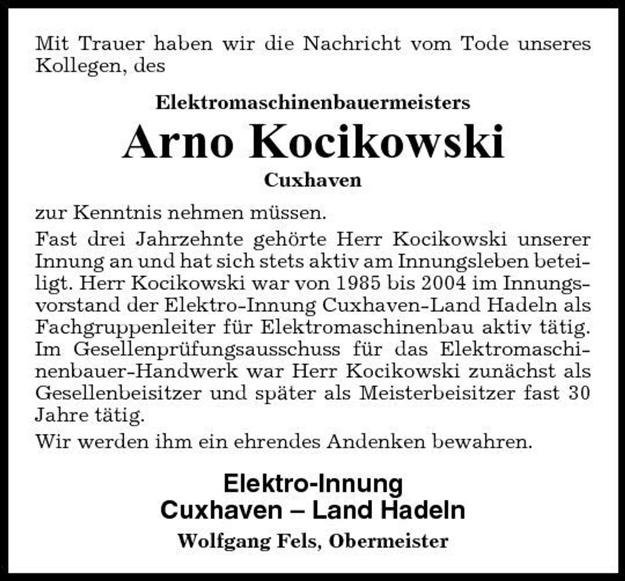 <p>Mit Trauer haben wir die Nachricht vom Tode unseres Kollegen, des Elektromaschinenbauermeisters</p><p>Arno Kocikowski<br />Cuxhaven zur Kenntnis nehmen müssen. Fast drei Jahrzehnte gehörte Herr Kocikowski unserer Innung an und hat sich stets aktiv am Innungsleben beteiligt. Herr Kocikowski war von 1985 bis 2004 im Innungsvorstand der Elektro-Innung Cuxhaven-Land Hadeln als Fachgruppenleiter für Elektromaschinenbau aktiv tätig. Im Gesellenprüfungsausschuss für das Elektromaschinenbauer-Handwerk war Herr Kocikowski zunächst als Gesellenbeisitzer und später als Meisterbeisitzer fast 30 Jahre tätig. Wir werden ihm ein ehrendes Andenken bewahren.</p><p>Elektro-Innung Cuxhaven – Land Hadeln<br />Wolfgang Fels, Obermeister</p>