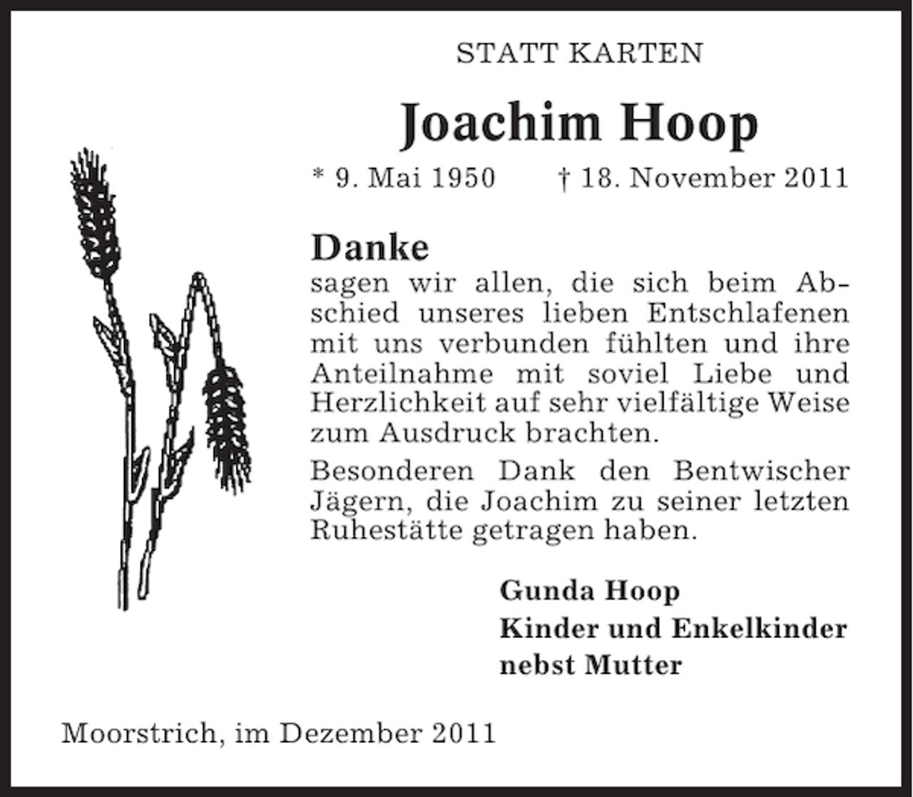 <p>STATT KARTEN</p><p>Joachim Hoop<br />* 9. Mai 1950</p><p>† 18. November 2011</p><p>Danke<br />sagen wir allen, die sich beim Abschied unseres lieben Entschlafenen<br />mit uns verbunden fühlten und ihre<br />Anteilnahme mit soviel Liebe und<br />Herzlichkeit auf sehr vielfältige Weise<br />zum Ausdruck brachten.<br />Besonderen Dank den Bentwischer<br />Jägern, die Joachim zu seiner letzten<br />Ruhestätte getragen haben.<br />Gunda Hoop<br />Kinder und Enkelkinder<br />nebst Mutter<br />Moorstrich, im Dezember 2011</p>