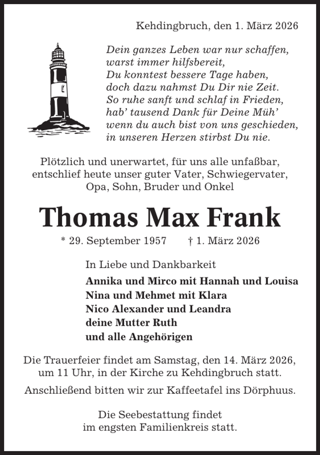 <p>Kehdingbruch, den 1. März 2026<br />Dein ganzes Leben war nur schaffen,<br />warst immer hilfsbereit,<br />Du konntest bessere Tage haben,<br />doch dazu nahmst Du Dir nie Zeit.<br />So ruhe sanft und schlaf in Frieden,<br />hab’ tausend Dank für Deine Müh’<br />wenn du auch bist von uns geschieden,<br />in unseren Herzen stirbst Du nie.<br />Plötzlich und unerwartet, für uns alle unfaßbar,<br />entschlief heute unser guter Vater, Schwiegervater,<br />Opa, Sohn, Bruder und Onkel</p><p>Thomas Max Frank<br />* 29. September 1957</p><p>† 1. März 2026</p><p>In Liebe und Dankbarkeit<br />Annika und Mirco mit Hannah und Louisa<br />Nina und Mehmet mit Klara<br />Nico Alexander und Leandra<br />deine Mutter Ruth<br />und alle Angehörigen<br />Die Trauerfeier findet am Samstag, den 14. März 2026,<br />um 11 Uhr, in der Kirche zu Kehdingbruch statt.<br />Anschließend bitten wir zur Kaffeetafel ins Dörphuus.<br />Die Seebestattung findet<br />im engsten Familienkreis statt.</p>