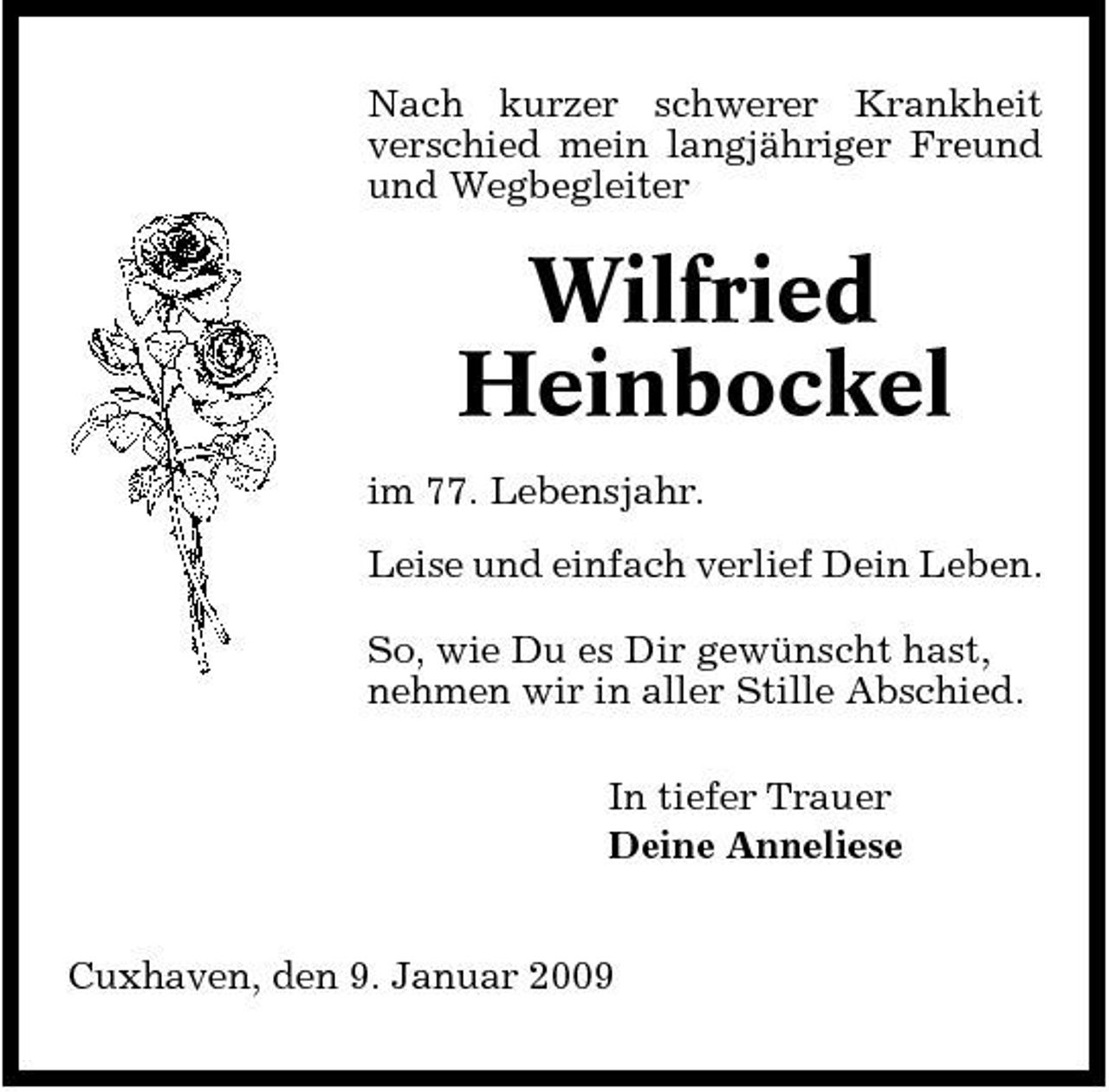 <p>Nach kurzer schwerer Krankheit verschied mein langjähriger Freund und Wegbegleiter</p><p>Wilfried Heinbockel<br />im 77. Lebensjahr. Leise und einfach verlief Dein Leben. So, wie Du es Dir gewünscht hast, nehmen wir in aller Stille Abschied. In tiefer Trauer Deine Anneliese Cuxhaven, den 9. Januar 2009</p>