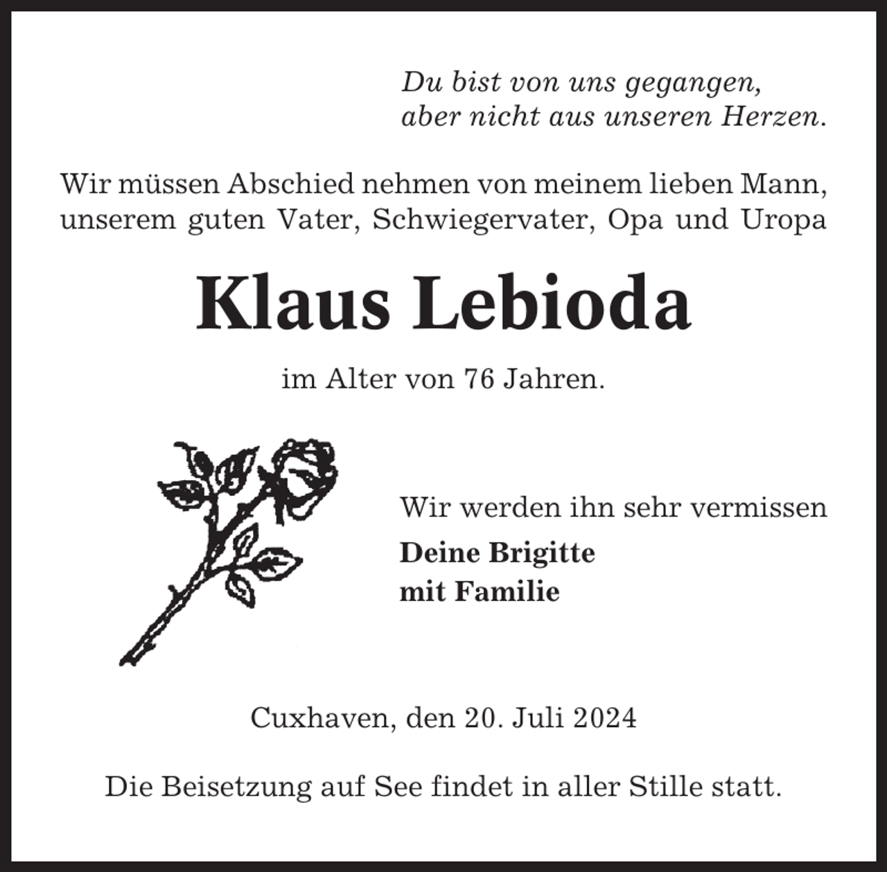 <p>Du bist von uns gegangen,<br />aber nicht aus unseren Herzen.<br />Wir müssen Abschied nehmen von meinem lieben Mann,<br />unserem guten Vater, Schwiegervater, Opa und Uropa</p><p>Klaus Lebioda<br />im Alter von 76 Jahren.</p><p>Wir werden ihn sehr vermissen<br />Deine Brigitte<br />mit Familie</p><p>Cuxhaven, den 20. Juli 2024<br />Die Beisetzung auf See findet in aller Stille statt.</p>