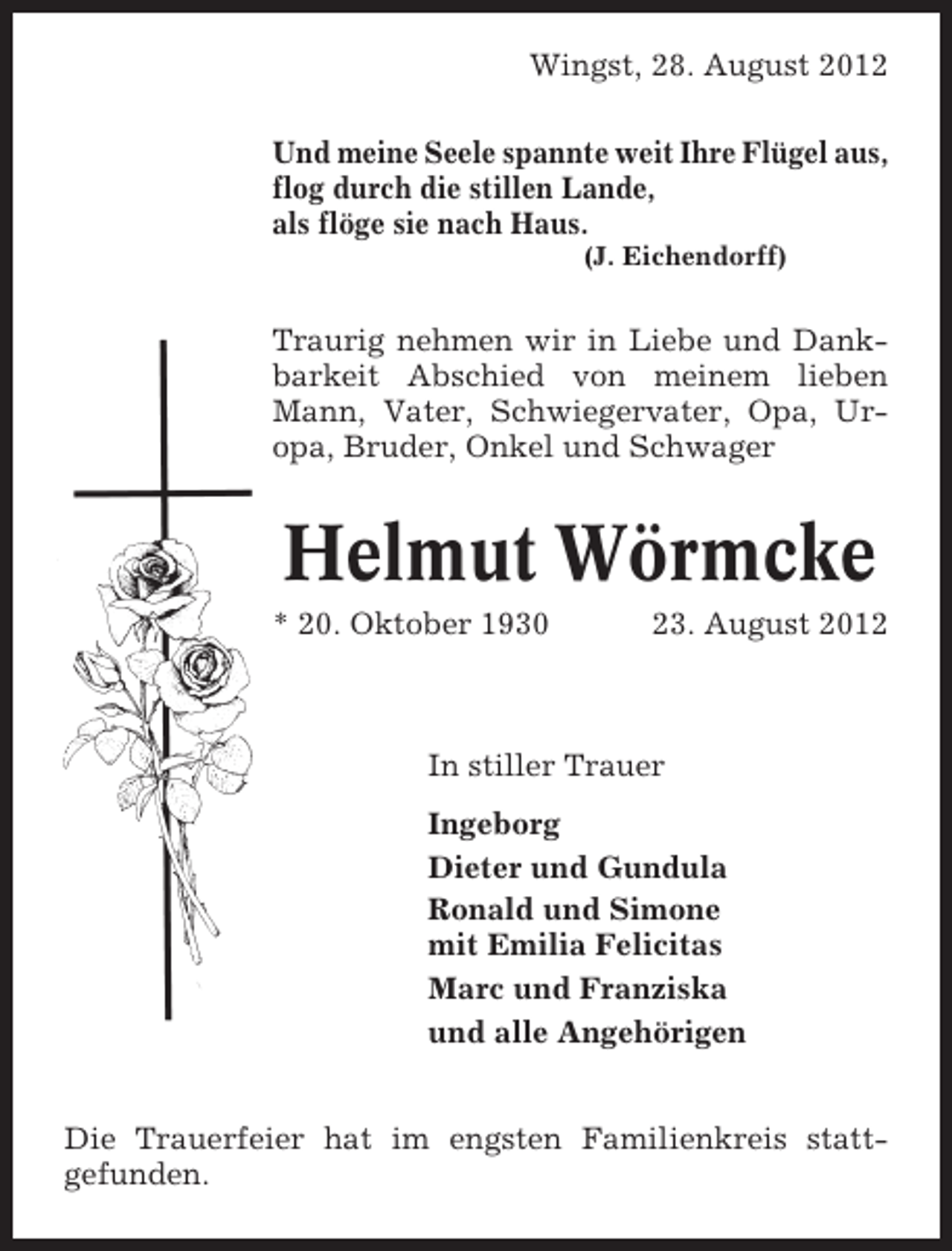 <p>Wingst, 28. August 2012<br />Und meine Seele spannte weit Ihre Flügel aus,<br />flog durch die stillen Lande,<br />als flöge sie nach Haus.<br />(J. Eichendorff)</p><p>Traurig nehmen wir in Liebe und Dankbarkeit Abschied von meinem lieben<br />Mann, Vater, Schwiegervater, Opa, Uropa, Bruder, Onkel und Schwager</p><p>Helmut Wörmcke<br />* 20. Oktober 1930</p><p>23. August 2012</p><p>In stiller Trauer<br />Ingeborg<br />Dieter und Gundula<br />Ronald und Simone<br />mit Emilia Felicitas<br />Marc und Franziska<br />und alle Angehörigen<br />Die Trauerfeier hat im engsten Familienkreis stattgefunden.</p>
