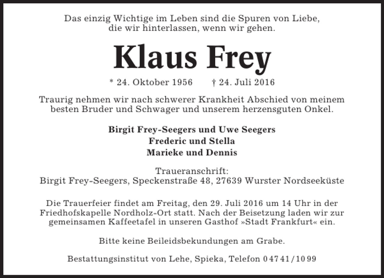 <p>Das einzig Wichtige im Leben sind die Spuren von Liebe,<br />die wir hinterlassen, wenn wir gehen.</p><p>Klaus Frey<br />* 24. Oktober 1956</p><p>† 24. Juli 2016</p><p>Traurig nehmen wir nach schwerer Krankheit Abschied von meinem<br />besten Bruder und Schwager und unserem herzensguten Onkel.<br />Birgit Frey-Seegers und Uwe Seegers<br />Frederic und Stella<br />Marieke und Dennis<br />Traueranschrift:<br />Birgit Frey-Seegers, Speckenstraße 48, 27639 Wurster Nordseeküste<br />Die Trauerfeier findet am Freitag, den 29. Juli 2016 um 14 Uhr in der<br />Friedhofskapelle Nordholz-Ort statt. Nach der Beisetzung laden wir zur<br />gemeinsamen Kaffeetafel in unseren Gasthof »Stadt Frankfurt« ein.<br />Bitte keine Beileidsbekundungen am Grabe.<br />Bestattungsinstitut von Lehe, Spieka, Telefon 0 47 41 / 10 99</p>
