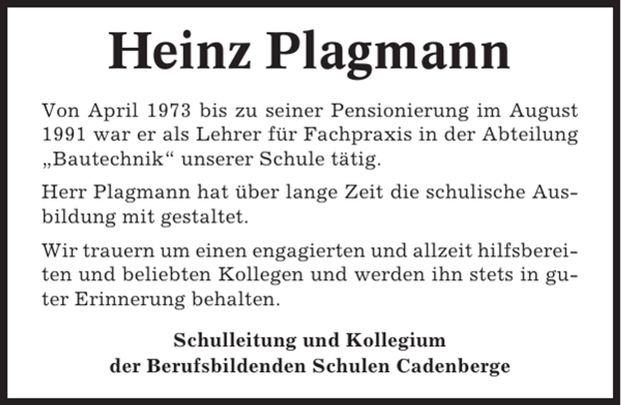 <p>Heinz Plagmann<br />Von April 1973 bis zu seiner Pensionierung im August<br />1991 war er als Lehrer für Fachpraxis in der Abteilung<br />„Bautechnik“ unserer Schule tätig.<br />Herr Plagmann hat über lange Zeit die schulische Ausbildung mit gestaltet.<br />Wir trauern um einen engagierten und allzeit hilfsbereiten und beliebten Kollegen und werden ihn stets in guter Erinnerung behalten.<br />Schulleitung und Kollegium<br />der Berufsbildenden Schulen Cadenberge</p>