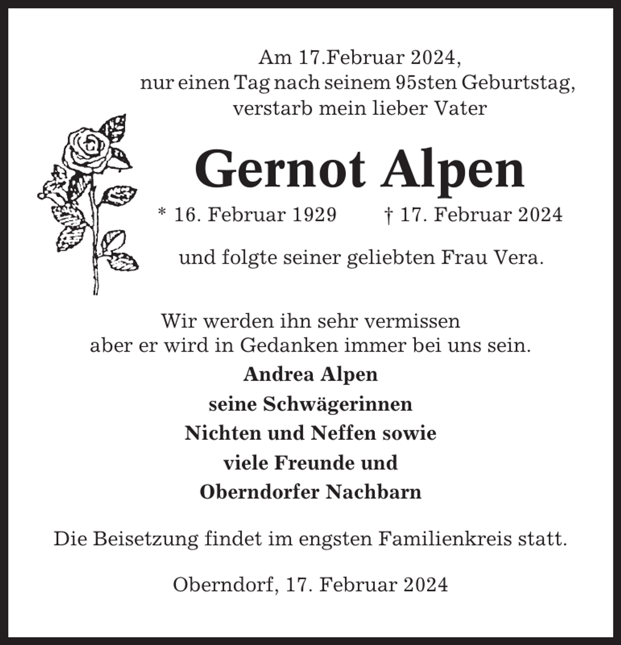 <p>Am 17.Februar 2024,<br />nur einen Tag nach seinem 95sten Geburtstag,<br />verstarb mein lieber Vater</p><p>Gernot Alpen<br />* 16. Februar 1929</p><p>† 17. Februar 2024</p><p>und folgte seiner geliebten Frau Vera.<br />Wir werden ihn sehr vermissen<br />aber er wird in Gedanken immer bei uns sein.<br />Andrea Alpen<br />seine Schwägerinnen<br />Nichten und Neffen sowie<br />viele Freunde und<br />Oberndorfer Nachbarn<br />Die Beisetzung findet im engsten Familienkreis statt.<br />Oberndorf, 17. Februar 2024</p>