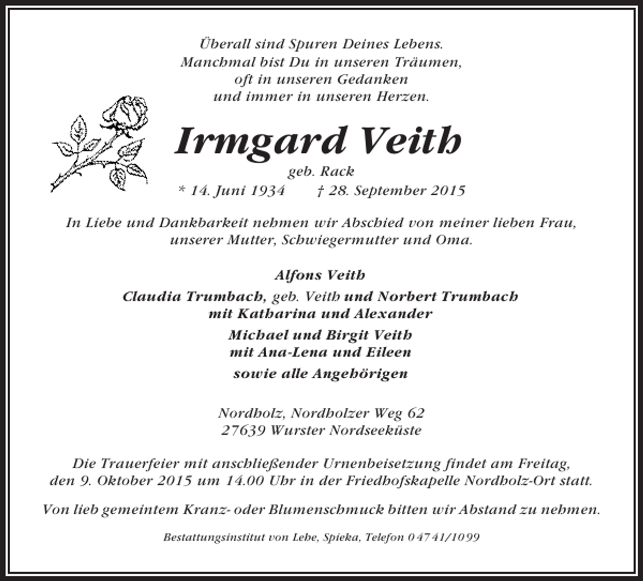 <p>Überall sind Spuren Deines Lebens.<br />Manchmal bist Du in unseren Träumen,<br />oft in unseren Gedanken<br />und immer in unseren Herzen.</p><p>Irmgard Veith<br />* 14. Juni 1934</p><p>geb. Rack<br />† 28. September 2015</p><p>In Liebe und Dankbarkeit nehmen wir Abschied von meiner lieben Frau,<br />unserer Mutter, Schwiegermutter und Oma.<br />Alfons Veith<br />Claudia Trumbach, geb. Veith und Norbert Trumbach<br />mit Katharina und Alexander<br />Michael und Birgit Veith<br />mit Ana-Lena und Eileen<br />sowie alle Angehörigen<br />Nordholz, Nordholzer Weg 67639 Wurster Nordseeküste<br />Die Trauerfeier mit anschließender Urnenbeisetzung findet am Freitag,<br />den 9. Oktober 2015 um 14.00 Uhr in der Friedhofskapelle Nordholz-Ort statt.<br />Von lieb gemeintem Kranz- oder Blumenschmuck bitten wir Abstand zu nehmen.<br />Bestattungsinstitut von Lehe, Spieka, Telefon 0 47 41/10 99</p>