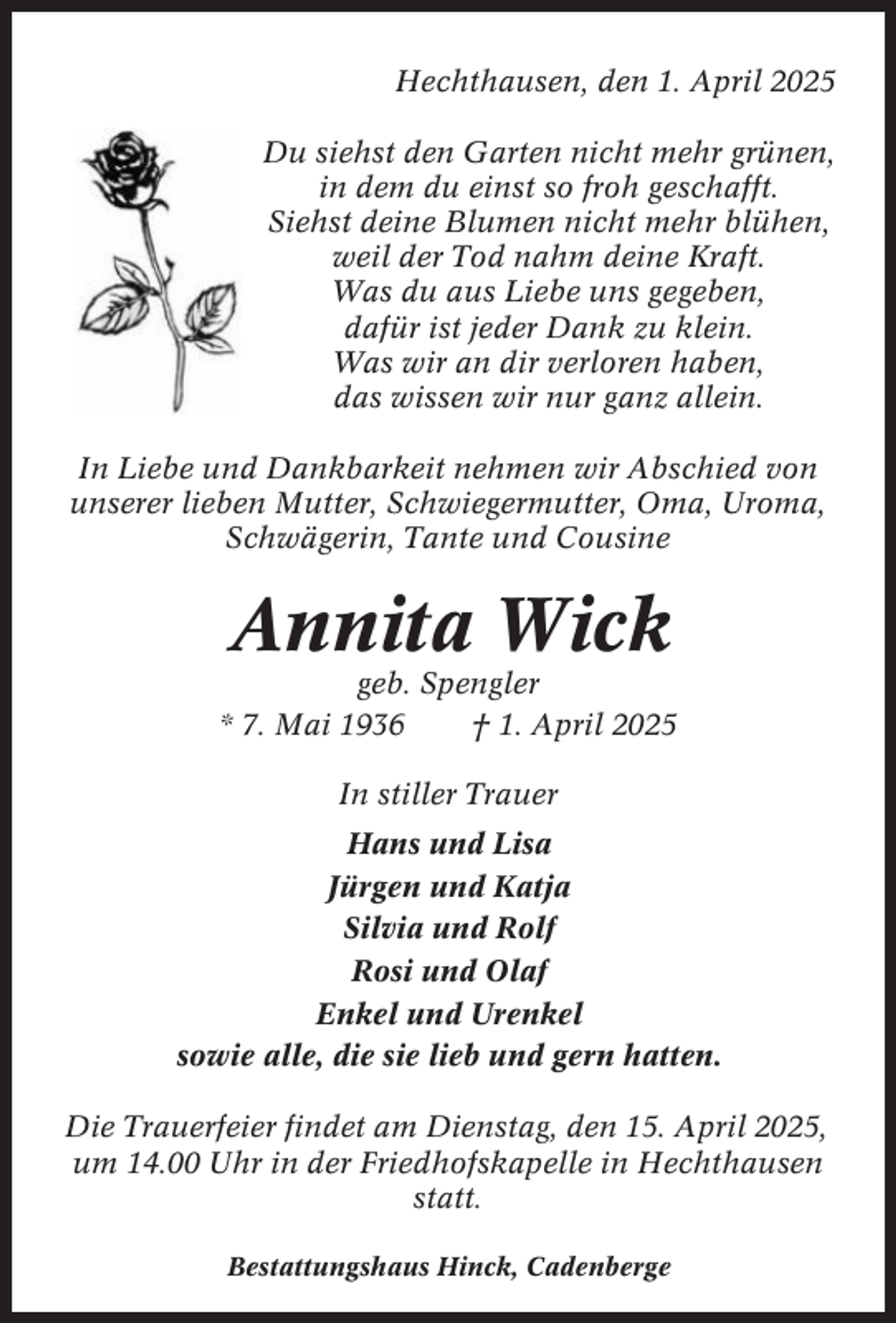 <p>Hechthausen, den 1. April 2025<br />Du siehst den Garten nicht mehr grünen,<br />in dem du einst so froh geschafft.<br />Siehst deine Blumen nicht mehr blühen,<br />weil der Tod nahm deine Kraft.<br />Was du aus Liebe uns gegeben,<br />dafür ist jeder Dank zu klein.<br />Was wir an dir verloren haben,<br />das wissen wir nur ganz allein.<br />In Liebe und Dankbarkeit nehmen wir Abschied von<br />unserer lieben Mutter, Schwiegermutter, Oma, Uroma,<br />Schwägerin, Tante und Cousine</p><p>Annita Wick<br />geb. Spengler<br />* 7. Mai 1936<br />† 1. April 2025<br />In stiller Trauer<br />Hans und Lisa<br />Jürgen und Katja<br />Silvia und Rolf<br />Rosi und Olaf<br />Enkel und Urenkel<br />sowie alle, die sie lieb und gern hatten.<br />Die Trauerfeier findet am Dienstag, den 15. April 2025,<br />um 14.00 Uhr in der Friedhofskapelle in Hechthausen<br />statt.<br />Bestattungshaus Hinck, Cadenberge</p>