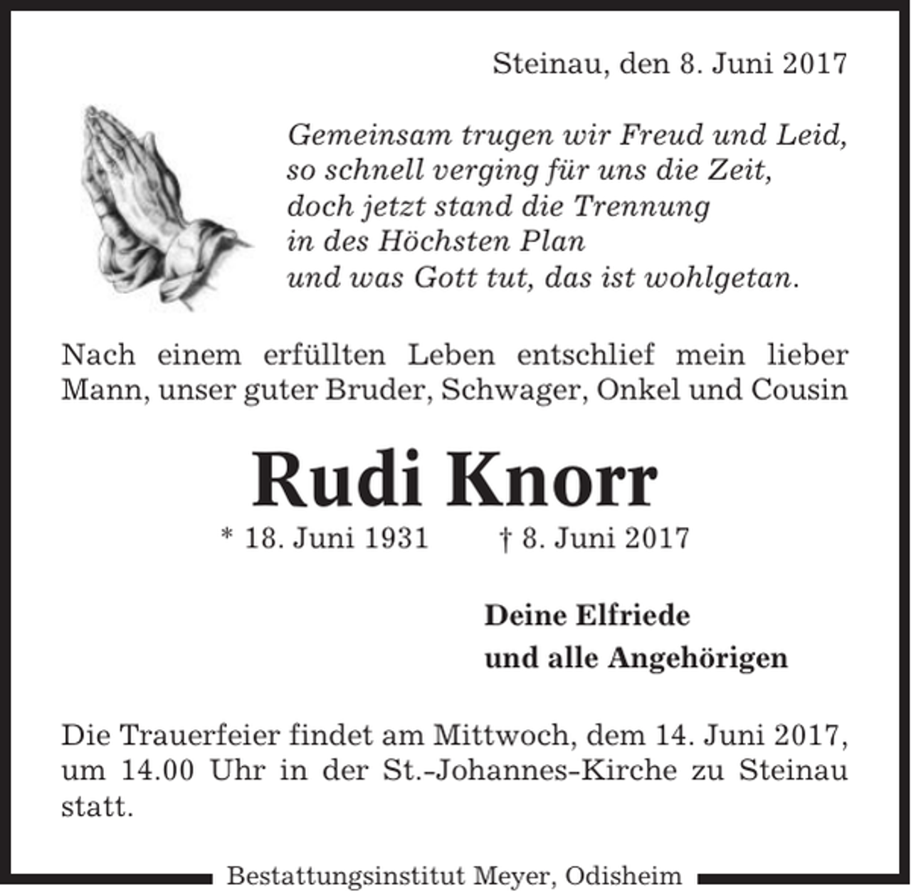 <p>Steinau, den 8. Juni 2017<br />Gemeinsam trugen wir Freud und Leid,<br />so schnell verging für uns die Zeit,<br />doch jetzt stand die Trennung<br />in des Höchsten Plan<br />und was Gott tut, das ist wohlgetan.<br />Nach einem erfüllten Leben entschlief mein lieber<br />Mann, unser guter Bruder, Schwager, Onkel und Cousin</p><p>Rudi Knorr<br />* 18. Juni 1931</p><p>† 8. Juni 2017<br />Deine Elfriede<br />und alle Angehörigen</p><p>Die Trauerfeier findet am Mittwoch, dem 14. Juni 2017,<br />um 14.00 Uhr in der St.-Johannes-Kirche zu Steinau<br />statt.<br />Bestattungsinstitut Meyer, Odisheim</p>